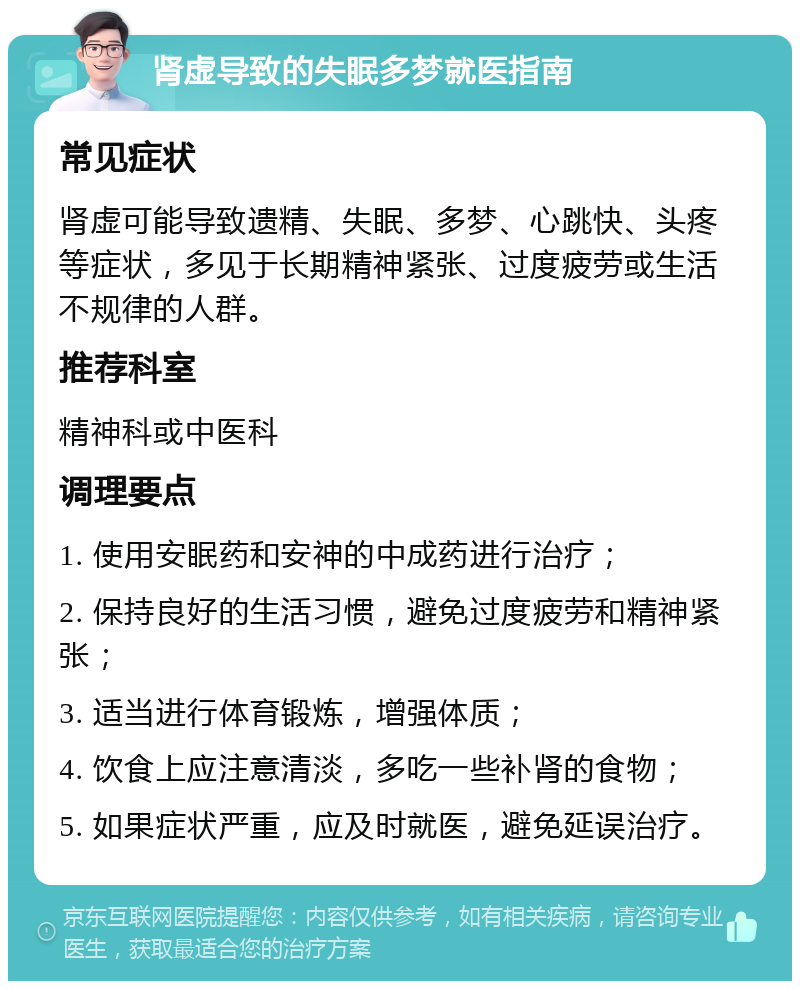 肾虚导致的失眠多梦就医指南 常见症状 肾虚可能导致遗精、失眠、多梦、心跳快、头疼等症状，多见于长期精神紧张、过度疲劳或生活不规律的人群。 推荐科室 精神科或中医科 调理要点 1. 使用安眠药和安神的中成药进行治疗； 2. 保持良好的生活习惯，避免过度疲劳和精神紧张； 3. 适当进行体育锻炼，增强体质； 4. 饮食上应注意清淡，多吃一些补肾的食物； 5. 如果症状严重，应及时就医，避免延误治疗。