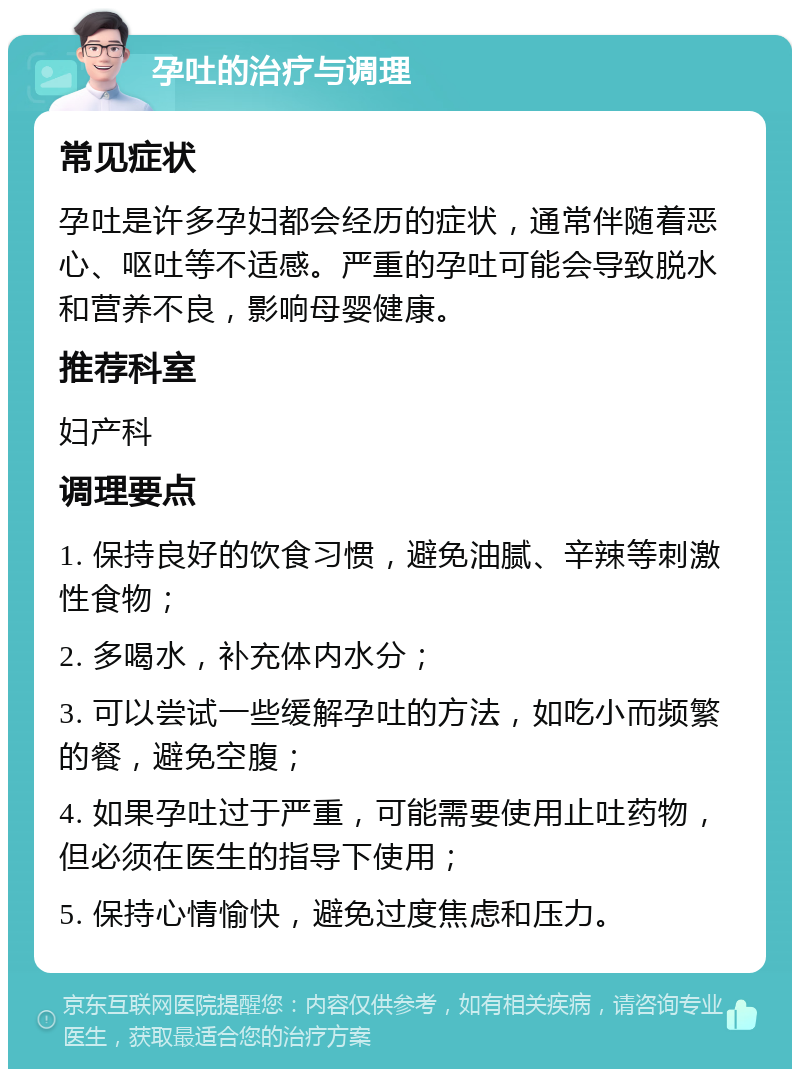 孕吐的治疗与调理 常见症状 孕吐是许多孕妇都会经历的症状，通常伴随着恶心、呕吐等不适感。严重的孕吐可能会导致脱水和营养不良，影响母婴健康。 推荐科室 妇产科 调理要点 1. 保持良好的饮食习惯，避免油腻、辛辣等刺激性食物； 2. 多喝水，补充体内水分； 3. 可以尝试一些缓解孕吐的方法，如吃小而频繁的餐，避免空腹； 4. 如果孕吐过于严重，可能需要使用止吐药物，但必须在医生的指导下使用； 5. 保持心情愉快，避免过度焦虑和压力。