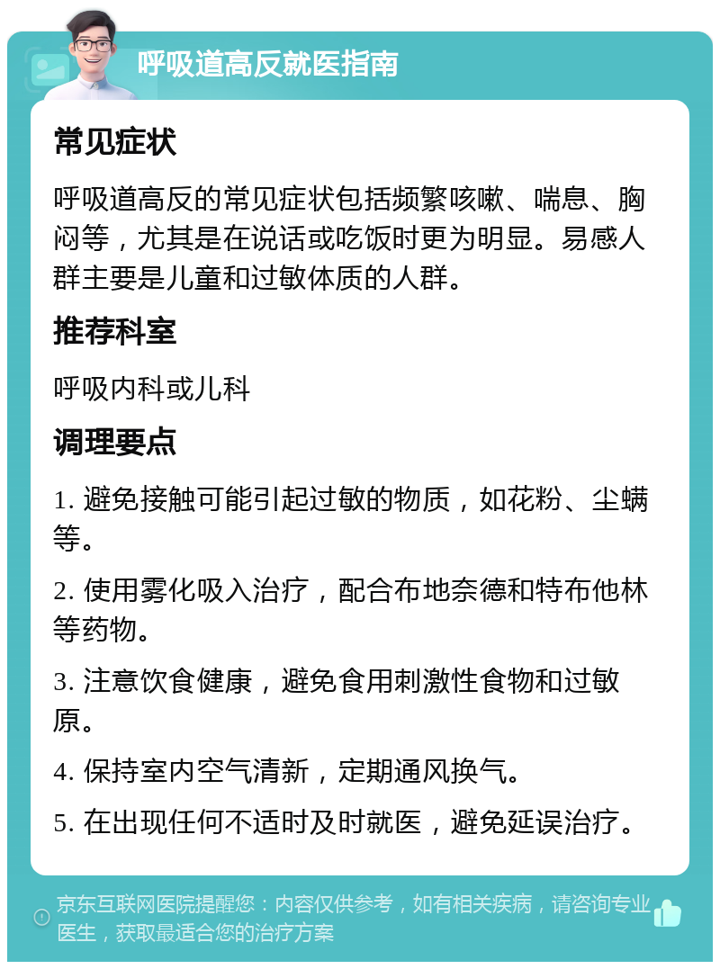 呼吸道高反就医指南 常见症状 呼吸道高反的常见症状包括频繁咳嗽、喘息、胸闷等，尤其是在说话或吃饭时更为明显。易感人群主要是儿童和过敏体质的人群。 推荐科室 呼吸内科或儿科 调理要点 1. 避免接触可能引起过敏的物质，如花粉、尘螨等。 2. 使用雾化吸入治疗，配合布地奈德和特布他林等药物。 3. 注意饮食健康，避免食用刺激性食物和过敏原。 4. 保持室内空气清新，定期通风换气。 5. 在出现任何不适时及时就医，避免延误治疗。