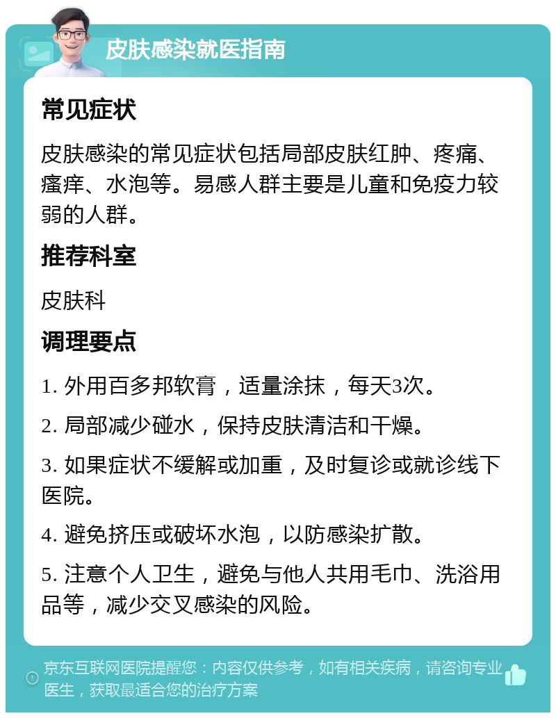 皮肤感染就医指南 常见症状 皮肤感染的常见症状包括局部皮肤红肿、疼痛、瘙痒、水泡等。易感人群主要是儿童和免疫力较弱的人群。 推荐科室 皮肤科 调理要点 1. 外用百多邦软膏，适量涂抹，每天3次。 2. 局部减少碰水，保持皮肤清洁和干燥。 3. 如果症状不缓解或加重，及时复诊或就诊线下医院。 4. 避免挤压或破坏水泡，以防感染扩散。 5. 注意个人卫生，避免与他人共用毛巾、洗浴用品等，减少交叉感染的风险。