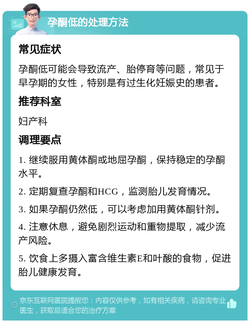 孕酮低的处理方法 常见症状 孕酮低可能会导致流产、胎停育等问题，常见于早孕期的女性，特别是有过生化妊娠史的患者。 推荐科室 妇产科 调理要点 1. 继续服用黄体酮或地屈孕酮，保持稳定的孕酮水平。 2. 定期复查孕酮和HCG，监测胎儿发育情况。 3. 如果孕酮仍然低，可以考虑加用黄体酮针剂。 4. 注意休息，避免剧烈运动和重物提取，减少流产风险。 5. 饮食上多摄入富含维生素E和叶酸的食物，促进胎儿健康发育。