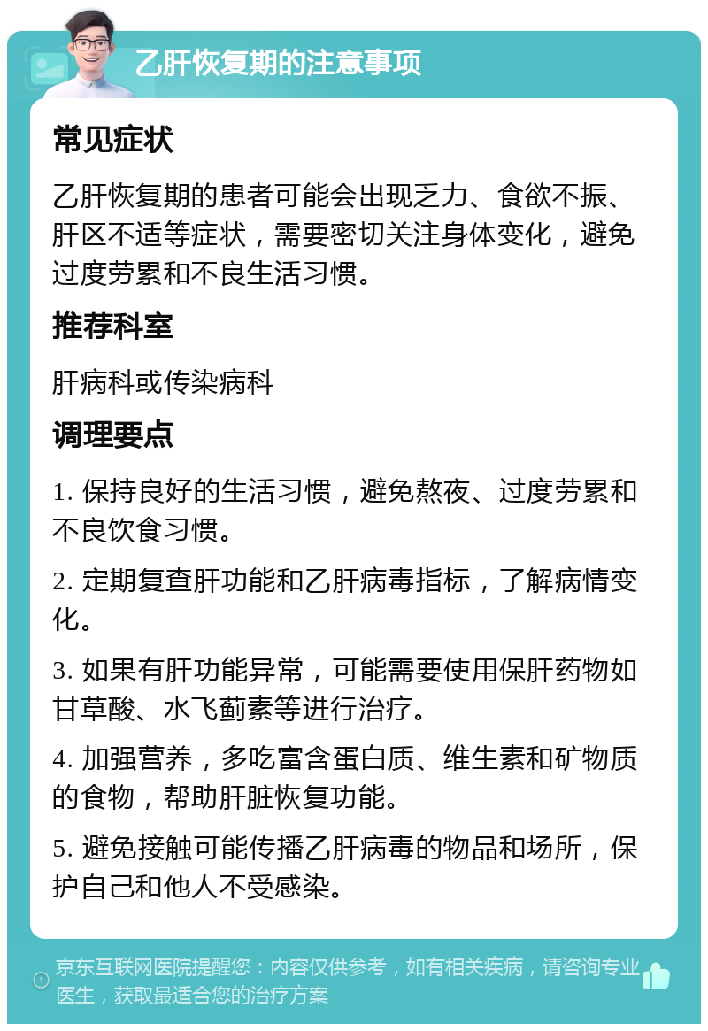 乙肝恢复期的注意事项 常见症状 乙肝恢复期的患者可能会出现乏力、食欲不振、肝区不适等症状，需要密切关注身体变化，避免过度劳累和不良生活习惯。 推荐科室 肝病科或传染病科 调理要点 1. 保持良好的生活习惯，避免熬夜、过度劳累和不良饮食习惯。 2. 定期复查肝功能和乙肝病毒指标，了解病情变化。 3. 如果有肝功能异常，可能需要使用保肝药物如甘草酸、水飞蓟素等进行治疗。 4. 加强营养，多吃富含蛋白质、维生素和矿物质的食物，帮助肝脏恢复功能。 5. 避免接触可能传播乙肝病毒的物品和场所，保护自己和他人不受感染。