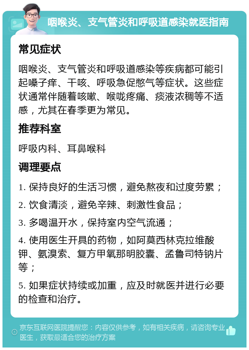 咽喉炎、支气管炎和呼吸道感染就医指南 常见症状 咽喉炎、支气管炎和呼吸道感染等疾病都可能引起嗓子痒、干咳、呼吸急促憋气等症状。这些症状通常伴随着咳嗽、喉咙疼痛、痰液浓稠等不适感，尤其在春季更为常见。 推荐科室 呼吸内科、耳鼻喉科 调理要点 1. 保持良好的生活习惯，避免熬夜和过度劳累； 2. 饮食清淡，避免辛辣、刺激性食品； 3. 多喝温开水，保持室内空气流通； 4. 使用医生开具的药物，如阿莫西林克拉维酸钾、氨溴索、复方甲氧那明胶囊、孟鲁司特钠片等； 5. 如果症状持续或加重，应及时就医并进行必要的检查和治疗。