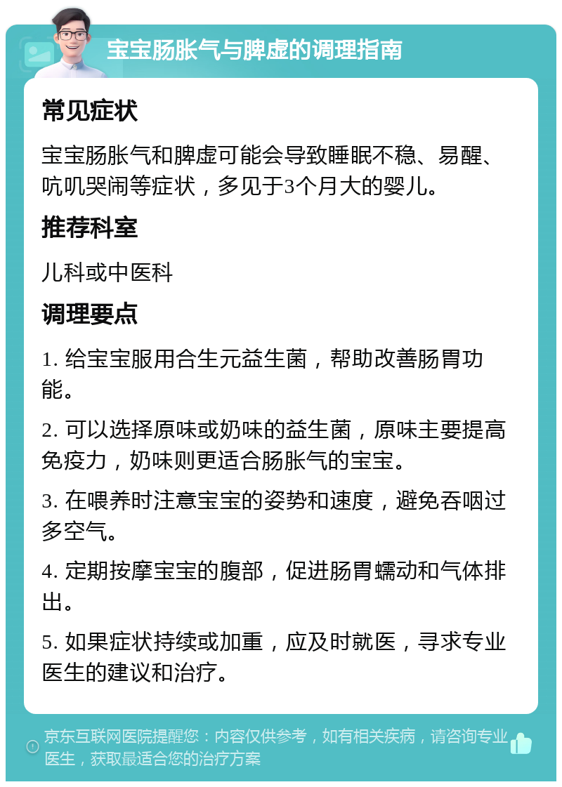 宝宝肠胀气与脾虚的调理指南 常见症状 宝宝肠胀气和脾虚可能会导致睡眠不稳、易醒、吭叽哭闹等症状，多见于3个月大的婴儿。 推荐科室 儿科或中医科 调理要点 1. 给宝宝服用合生元益生菌，帮助改善肠胃功能。 2. 可以选择原味或奶味的益生菌，原味主要提高免疫力，奶味则更适合肠胀气的宝宝。 3. 在喂养时注意宝宝的姿势和速度，避免吞咽过多空气。 4. 定期按摩宝宝的腹部，促进肠胃蠕动和气体排出。 5. 如果症状持续或加重，应及时就医，寻求专业医生的建议和治疗。