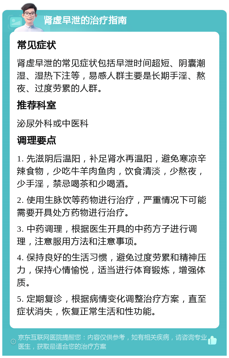 肾虚早泄的治疗指南 常见症状 肾虚早泄的常见症状包括早泄时间超短、阴囊潮湿、湿热下注等，易感人群主要是长期手淫、熬夜、过度劳累的人群。 推荐科室 泌尿外科或中医科 调理要点 1. 先滋阴后温阳，补足肾水再温阳，避免寒凉辛辣食物，少吃牛羊肉鱼肉，饮食清淡，少熬夜，少手淫，禁忌喝茶和少喝酒。 2. 使用生脉饮等药物进行治疗，严重情况下可能需要开具处方药物进行治疗。 3. 中药调理，根据医生开具的中药方子进行调理，注意服用方法和注意事项。 4. 保持良好的生活习惯，避免过度劳累和精神压力，保持心情愉悦，适当进行体育锻炼，增强体质。 5. 定期复诊，根据病情变化调整治疗方案，直至症状消失，恢复正常生活和性功能。