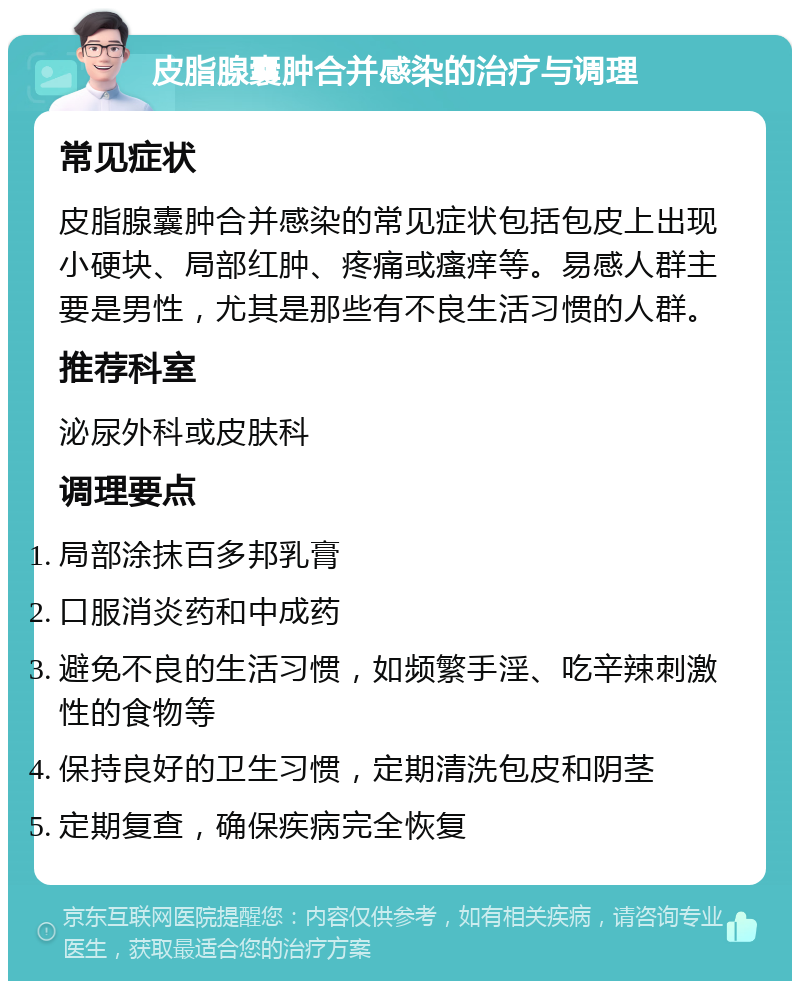 皮脂腺囊肿合并感染的治疗与调理 常见症状 皮脂腺囊肿合并感染的常见症状包括包皮上出现小硬块、局部红肿、疼痛或瘙痒等。易感人群主要是男性，尤其是那些有不良生活习惯的人群。 推荐科室 泌尿外科或皮肤科 调理要点 局部涂抹百多邦乳膏 口服消炎药和中成药 避免不良的生活习惯，如频繁手淫、吃辛辣刺激性的食物等 保持良好的卫生习惯，定期清洗包皮和阴茎 定期复查，确保疾病完全恢复