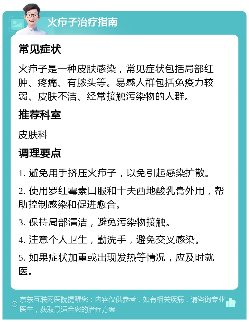 火疖子治疗指南 常见症状 火疖子是一种皮肤感染，常见症状包括局部红肿、疼痛、有脓头等。易感人群包括免疫力较弱、皮肤不洁、经常接触污染物的人群。 推荐科室 皮肤科 调理要点 1. 避免用手挤压火疖子，以免引起感染扩散。 2. 使用罗红霉素口服和十夫西地酸乳膏外用，帮助控制感染和促进愈合。 3. 保持局部清洁，避免污染物接触。 4. 注意个人卫生，勤洗手，避免交叉感染。 5. 如果症状加重或出现发热等情况，应及时就医。