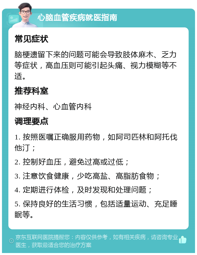 心脑血管疾病就医指南 常见症状 脑梗遗留下来的问题可能会导致肢体麻木、乏力等症状，高血压则可能引起头痛、视力模糊等不适。 推荐科室 神经内科、心血管内科 调理要点 1. 按照医嘱正确服用药物，如阿司匹林和阿托伐他汀； 2. 控制好血压，避免过高或过低； 3. 注意饮食健康，少吃高盐、高脂肪食物； 4. 定期进行体检，及时发现和处理问题； 5. 保持良好的生活习惯，包括适量运动、充足睡眠等。