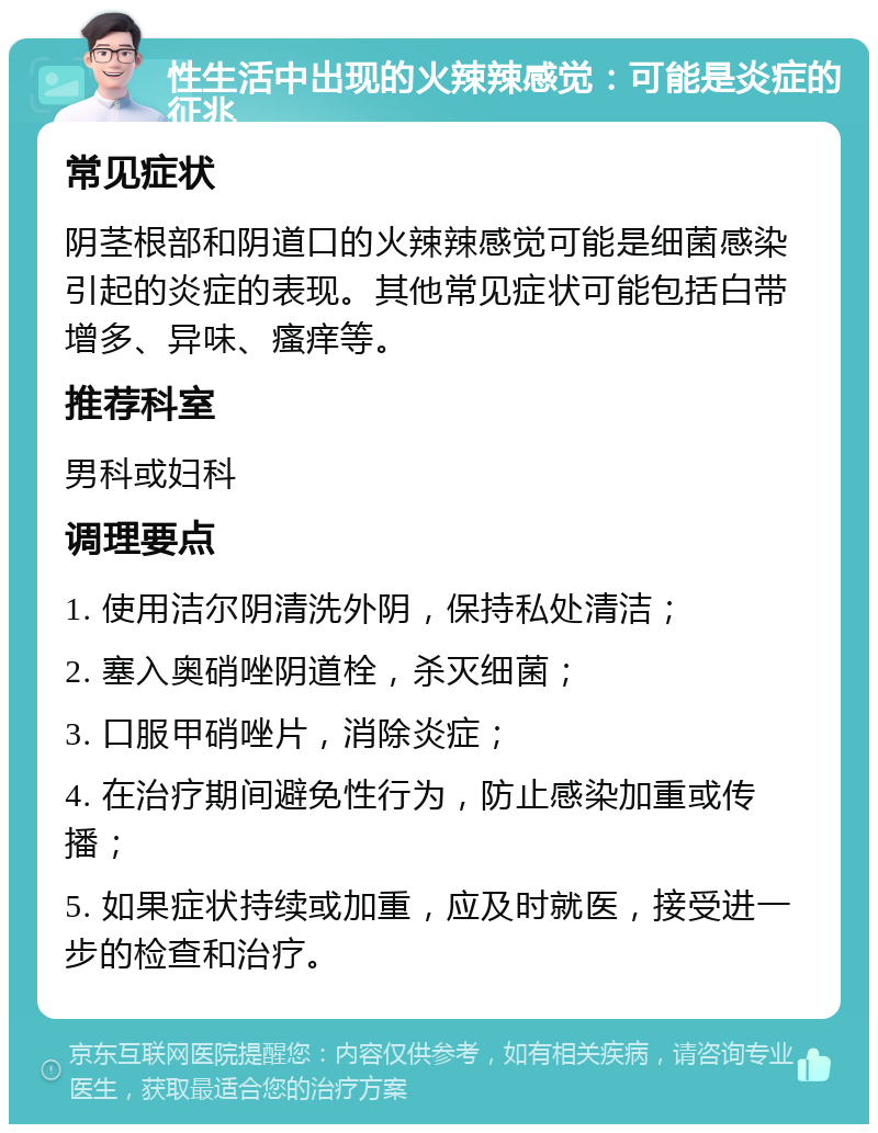 性生活中出现的火辣辣感觉：可能是炎症的征兆 常见症状 阴茎根部和阴道口的火辣辣感觉可能是细菌感染引起的炎症的表现。其他常见症状可能包括白带增多、异味、瘙痒等。 推荐科室 男科或妇科 调理要点 1. 使用洁尔阴清洗外阴，保持私处清洁； 2. 塞入奥硝唑阴道栓，杀灭细菌； 3. 口服甲硝唑片，消除炎症； 4. 在治疗期间避免性行为，防止感染加重或传播； 5. 如果症状持续或加重，应及时就医，接受进一步的检查和治疗。