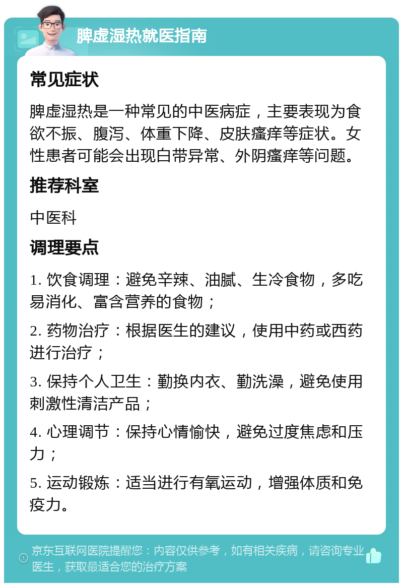 脾虚湿热就医指南 常见症状 脾虚湿热是一种常见的中医病症，主要表现为食欲不振、腹泻、体重下降、皮肤瘙痒等症状。女性患者可能会出现白带异常、外阴瘙痒等问题。 推荐科室 中医科 调理要点 1. 饮食调理：避免辛辣、油腻、生冷食物，多吃易消化、富含营养的食物； 2. 药物治疗：根据医生的建议，使用中药或西药进行治疗； 3. 保持个人卫生：勤换内衣、勤洗澡，避免使用刺激性清洁产品； 4. 心理调节：保持心情愉快，避免过度焦虑和压力； 5. 运动锻炼：适当进行有氧运动，增强体质和免疫力。