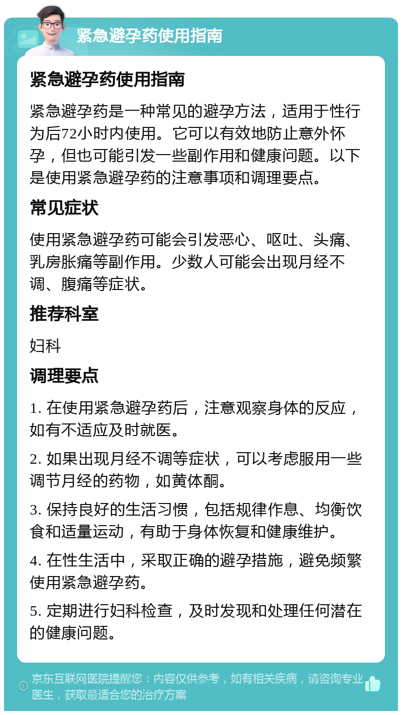 紧急避孕药使用指南 紧急避孕药使用指南 紧急避孕药是一种常见的避孕方法，适用于性行为后72小时内使用。它可以有效地防止意外怀孕，但也可能引发一些副作用和健康问题。以下是使用紧急避孕药的注意事项和调理要点。 常见症状 使用紧急避孕药可能会引发恶心、呕吐、头痛、乳房胀痛等副作用。少数人可能会出现月经不调、腹痛等症状。 推荐科室 妇科 调理要点 1. 在使用紧急避孕药后，注意观察身体的反应，如有不适应及时就医。 2. 如果出现月经不调等症状，可以考虑服用一些调节月经的药物，如黄体酮。 3. 保持良好的生活习惯，包括规律作息、均衡饮食和适量运动，有助于身体恢复和健康维护。 4. 在性生活中，采取正确的避孕措施，避免频繁使用紧急避孕药。 5. 定期进行妇科检查，及时发现和处理任何潜在的健康问题。