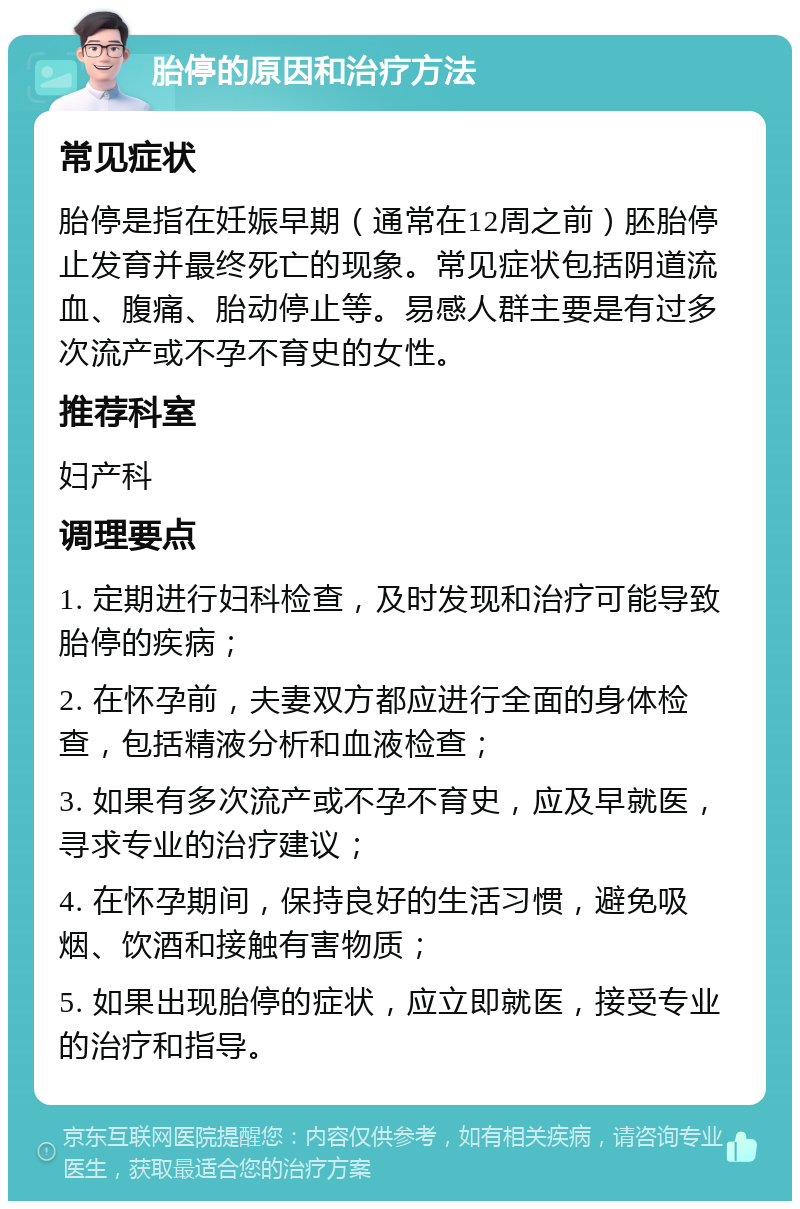 胎停的原因和治疗方法 常见症状 胎停是指在妊娠早期（通常在12周之前）胚胎停止发育并最终死亡的现象。常见症状包括阴道流血、腹痛、胎动停止等。易感人群主要是有过多次流产或不孕不育史的女性。 推荐科室 妇产科 调理要点 1. 定期进行妇科检查，及时发现和治疗可能导致胎停的疾病； 2. 在怀孕前，夫妻双方都应进行全面的身体检查，包括精液分析和血液检查； 3. 如果有多次流产或不孕不育史，应及早就医，寻求专业的治疗建议； 4. 在怀孕期间，保持良好的生活习惯，避免吸烟、饮酒和接触有害物质； 5. 如果出现胎停的症状，应立即就医，接受专业的治疗和指导。