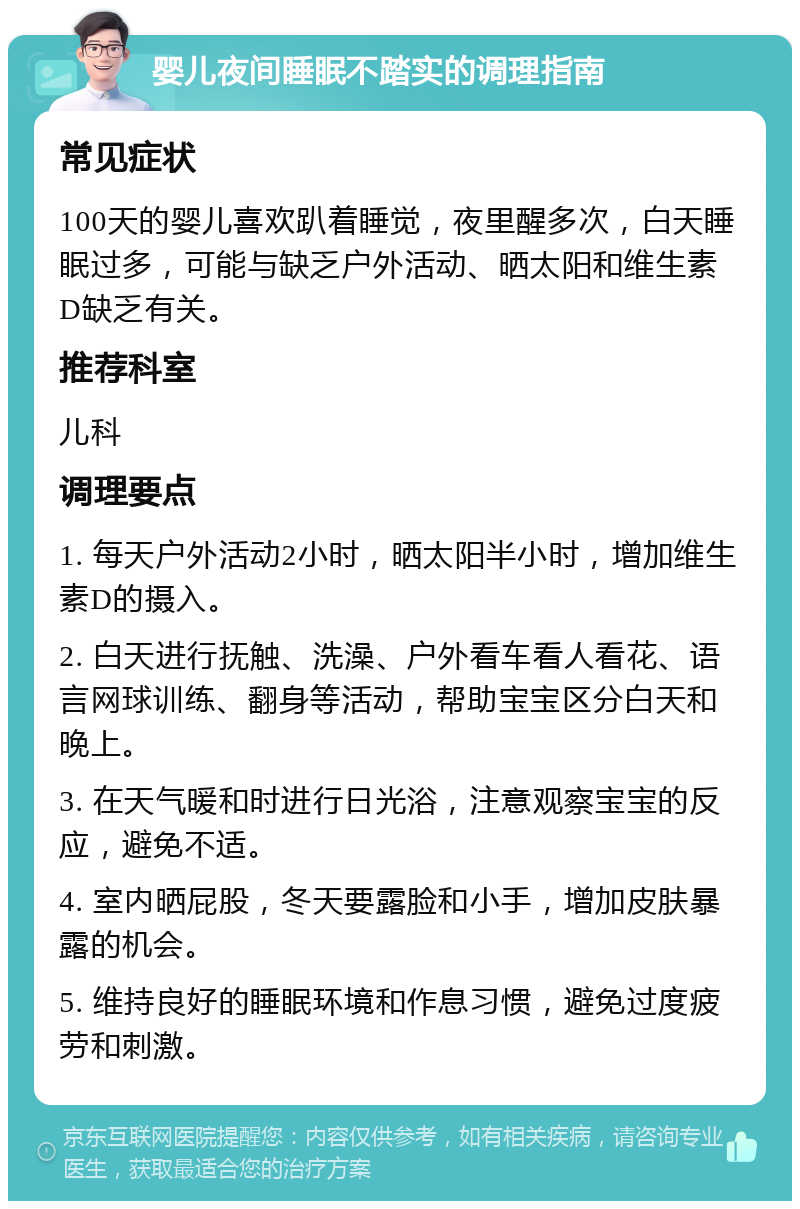 婴儿夜间睡眠不踏实的调理指南 常见症状 100天的婴儿喜欢趴着睡觉，夜里醒多次，白天睡眠过多，可能与缺乏户外活动、晒太阳和维生素D缺乏有关。 推荐科室 儿科 调理要点 1. 每天户外活动2小时，晒太阳半小时，增加维生素D的摄入。 2. 白天进行抚触、洗澡、户外看车看人看花、语言网球训练、翻身等活动，帮助宝宝区分白天和晚上。 3. 在天气暖和时进行日光浴，注意观察宝宝的反应，避免不适。 4. 室内晒屁股，冬天要露脸和小手，增加皮肤暴露的机会。 5. 维持良好的睡眠环境和作息习惯，避免过度疲劳和刺激。