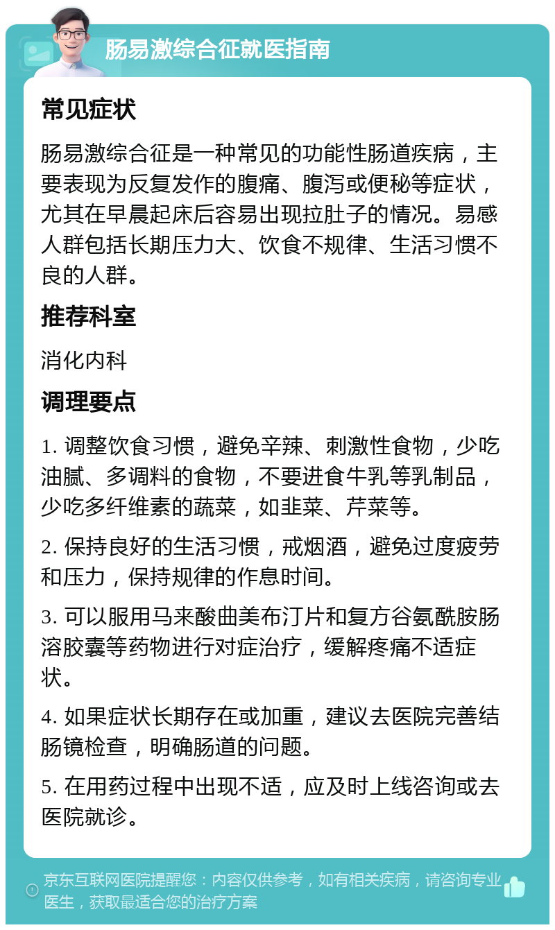 肠易激综合征就医指南 常见症状 肠易激综合征是一种常见的功能性肠道疾病，主要表现为反复发作的腹痛、腹泻或便秘等症状，尤其在早晨起床后容易出现拉肚子的情况。易感人群包括长期压力大、饮食不规律、生活习惯不良的人群。 推荐科室 消化内科 调理要点 1. 调整饮食习惯，避免辛辣、刺激性食物，少吃油腻、多调料的食物，不要进食牛乳等乳制品，少吃多纤维素的蔬菜，如韭菜、芹菜等。 2. 保持良好的生活习惯，戒烟酒，避免过度疲劳和压力，保持规律的作息时间。 3. 可以服用马来酸曲美布汀片和复方谷氨酰胺肠溶胶囊等药物进行对症治疗，缓解疼痛不适症状。 4. 如果症状长期存在或加重，建议去医院完善结肠镜检查，明确肠道的问题。 5. 在用药过程中出现不适，应及时上线咨询或去医院就诊。