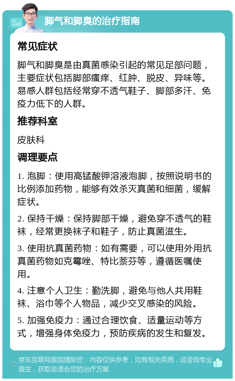 脚气和脚臭的治疗指南 常见症状 脚气和脚臭是由真菌感染引起的常见足部问题，主要症状包括脚部瘙痒、红肿、脱皮、异味等。易感人群包括经常穿不透气鞋子、脚部多汗、免疫力低下的人群。 推荐科室 皮肤科 调理要点 1. 泡脚：使用高锰酸钾溶液泡脚，按照说明书的比例添加药物，能够有效杀灭真菌和细菌，缓解症状。 2. 保持干燥：保持脚部干燥，避免穿不透气的鞋袜，经常更换袜子和鞋子，防止真菌滋生。 3. 使用抗真菌药物：如有需要，可以使用外用抗真菌药物如克霉唑、特比萘芬等，遵循医嘱使用。 4. 注意个人卫生：勤洗脚，避免与他人共用鞋袜、浴巾等个人物品，减少交叉感染的风险。 5. 加强免疫力：通过合理饮食、适量运动等方式，增强身体免疫力，预防疾病的发生和复发。