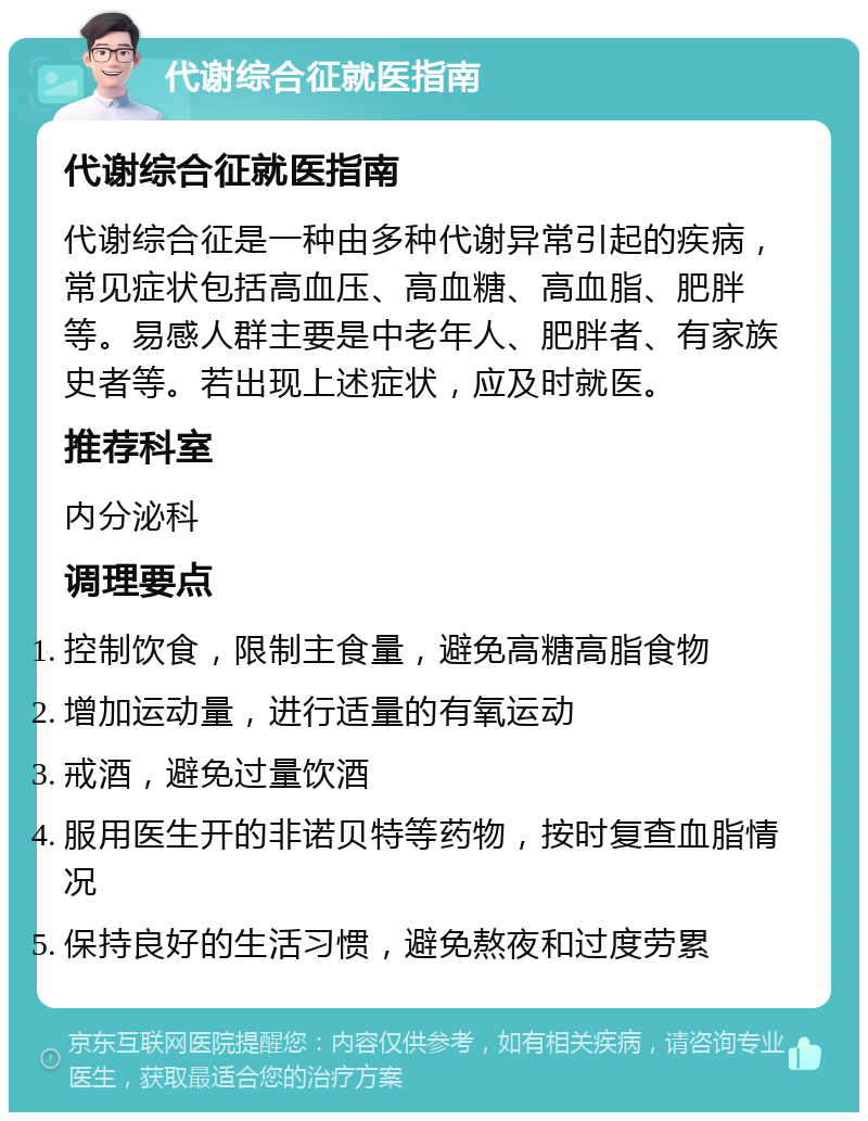 代谢综合征就医指南 代谢综合征就医指南 代谢综合征是一种由多种代谢异常引起的疾病，常见症状包括高血压、高血糖、高血脂、肥胖等。易感人群主要是中老年人、肥胖者、有家族史者等。若出现上述症状，应及时就医。 推荐科室 内分泌科 调理要点 控制饮食，限制主食量，避免高糖高脂食物 增加运动量，进行适量的有氧运动 戒酒，避免过量饮酒 服用医生开的非诺贝特等药物，按时复查血脂情况 保持良好的生活习惯，避免熬夜和过度劳累