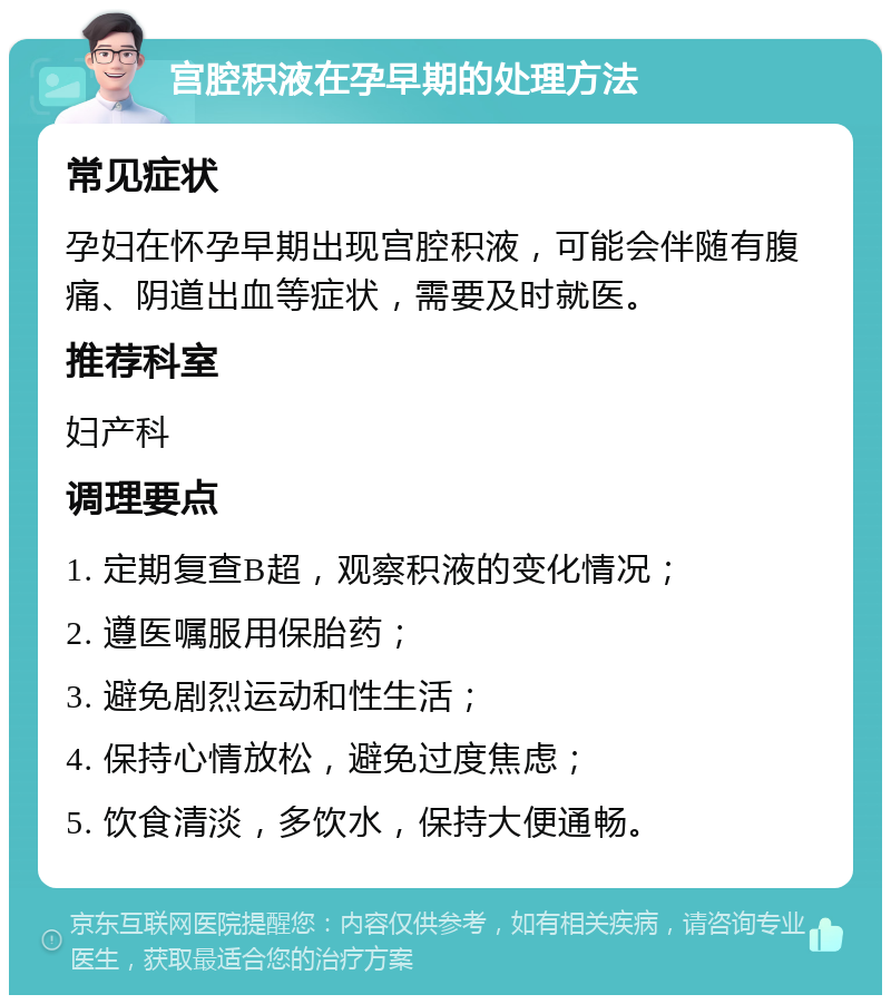 宫腔积液在孕早期的处理方法 常见症状 孕妇在怀孕早期出现宫腔积液，可能会伴随有腹痛、阴道出血等症状，需要及时就医。 推荐科室 妇产科 调理要点 1. 定期复查B超，观察积液的变化情况； 2. 遵医嘱服用保胎药； 3. 避免剧烈运动和性生活； 4. 保持心情放松，避免过度焦虑； 5. 饮食清淡，多饮水，保持大便通畅。