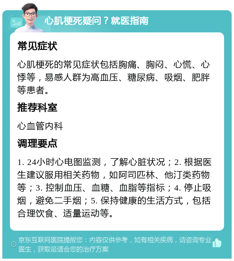 心肌梗死疑问？就医指南 常见症状 心肌梗死的常见症状包括胸痛、胸闷、心慌、心悸等，易感人群为高血压、糖尿病、吸烟、肥胖等患者。 推荐科室 心血管内科 调理要点 1. 24小时心电图监测，了解心脏状况；2. 根据医生建议服用相关药物，如阿司匹林、他汀类药物等；3. 控制血压、血糖、血脂等指标；4. 停止吸烟，避免二手烟；5. 保持健康的生活方式，包括合理饮食、适量运动等。