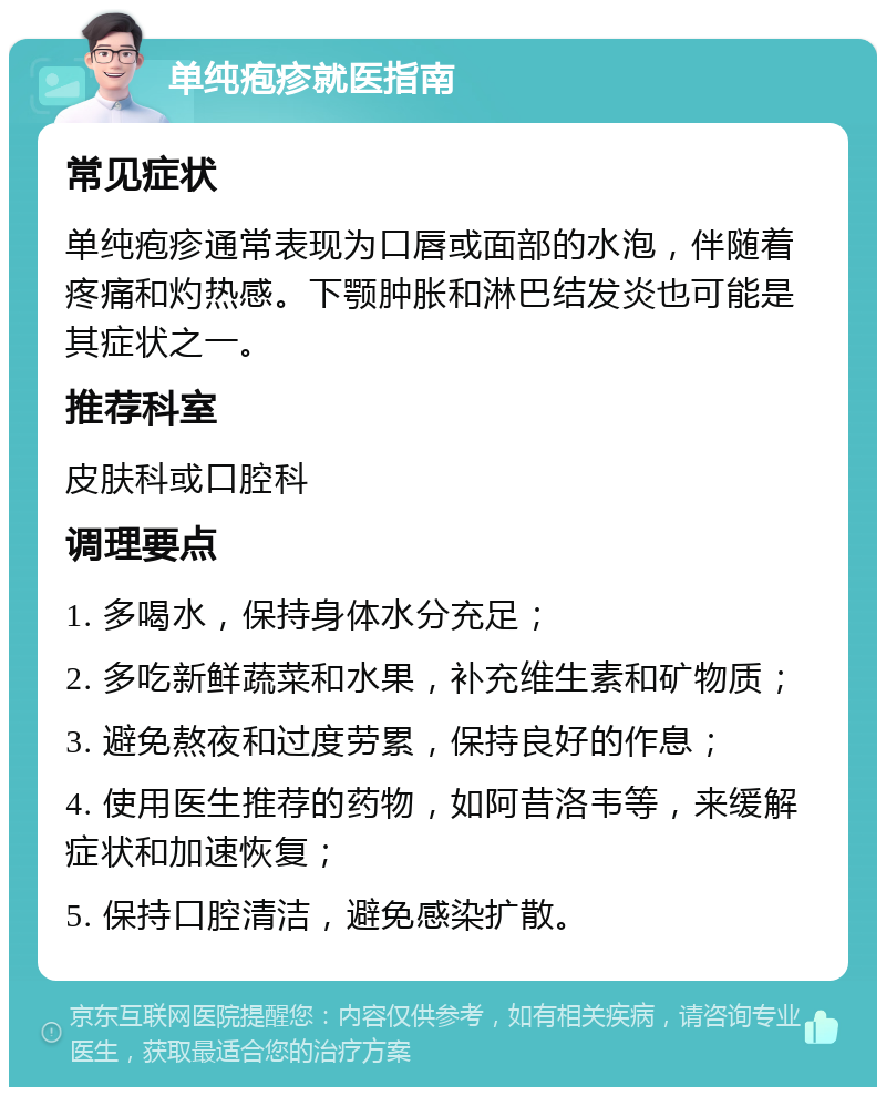 单纯疱疹就医指南 常见症状 单纯疱疹通常表现为口唇或面部的水泡，伴随着疼痛和灼热感。下颚肿胀和淋巴结发炎也可能是其症状之一。 推荐科室 皮肤科或口腔科 调理要点 1. 多喝水，保持身体水分充足； 2. 多吃新鲜蔬菜和水果，补充维生素和矿物质； 3. 避免熬夜和过度劳累，保持良好的作息； 4. 使用医生推荐的药物，如阿昔洛韦等，来缓解症状和加速恢复； 5. 保持口腔清洁，避免感染扩散。