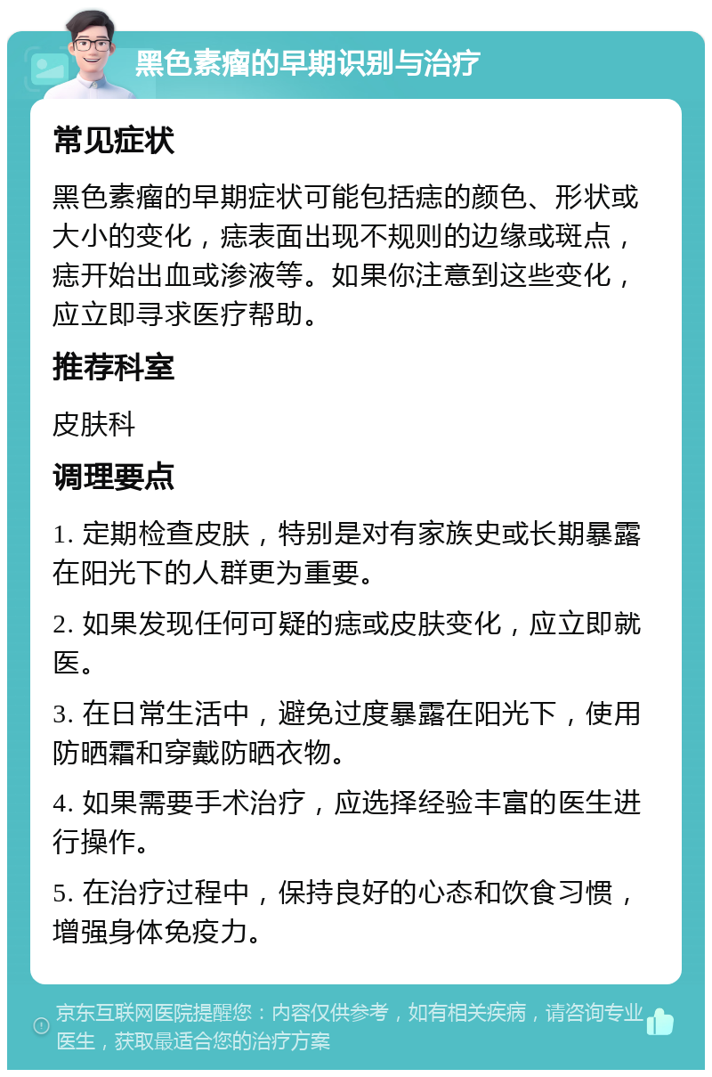 黑色素瘤的早期识别与治疗 常见症状 黑色素瘤的早期症状可能包括痣的颜色、形状或大小的变化，痣表面出现不规则的边缘或斑点，痣开始出血或渗液等。如果你注意到这些变化，应立即寻求医疗帮助。 推荐科室 皮肤科 调理要点 1. 定期检查皮肤，特别是对有家族史或长期暴露在阳光下的人群更为重要。 2. 如果发现任何可疑的痣或皮肤变化，应立即就医。 3. 在日常生活中，避免过度暴露在阳光下，使用防晒霜和穿戴防晒衣物。 4. 如果需要手术治疗，应选择经验丰富的医生进行操作。 5. 在治疗过程中，保持良好的心态和饮食习惯，增强身体免疫力。