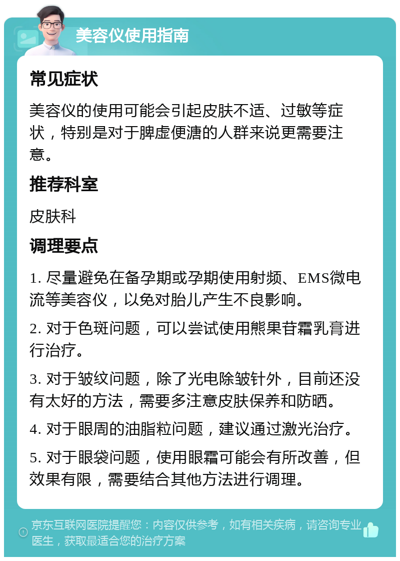 美容仪使用指南 常见症状 美容仪的使用可能会引起皮肤不适、过敏等症状，特别是对于脾虚便溏的人群来说更需要注意。 推荐科室 皮肤科 调理要点 1. 尽量避免在备孕期或孕期使用射频、EMS微电流等美容仪，以免对胎儿产生不良影响。 2. 对于色斑问题，可以尝试使用熊果苷霜乳膏进行治疗。 3. 对于皱纹问题，除了光电除皱针外，目前还没有太好的方法，需要多注意皮肤保养和防晒。 4. 对于眼周的油脂粒问题，建议通过激光治疗。 5. 对于眼袋问题，使用眼霜可能会有所改善，但效果有限，需要结合其他方法进行调理。