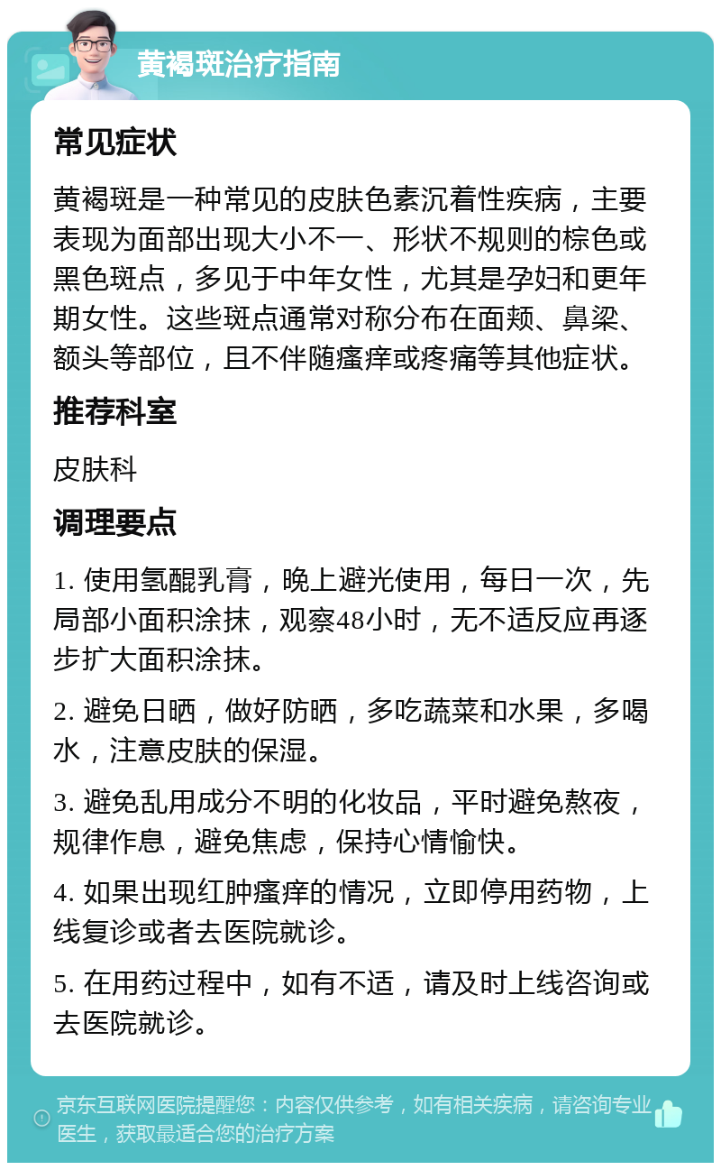 黄褐斑治疗指南 常见症状 黄褐斑是一种常见的皮肤色素沉着性疾病，主要表现为面部出现大小不一、形状不规则的棕色或黑色斑点，多见于中年女性，尤其是孕妇和更年期女性。这些斑点通常对称分布在面颊、鼻梁、额头等部位，且不伴随瘙痒或疼痛等其他症状。 推荐科室 皮肤科 调理要点 1. 使用氢醌乳膏，晚上避光使用，每日一次，先局部小面积涂抹，观察48小时，无不适反应再逐步扩大面积涂抹。 2. 避免日晒，做好防晒，多吃蔬菜和水果，多喝水，注意皮肤的保湿。 3. 避免乱用成分不明的化妆品，平时避免熬夜，规律作息，避免焦虑，保持心情愉快。 4. 如果出现红肿瘙痒的情况，立即停用药物，上线复诊或者去医院就诊。 5. 在用药过程中，如有不适，请及时上线咨询或去医院就诊。