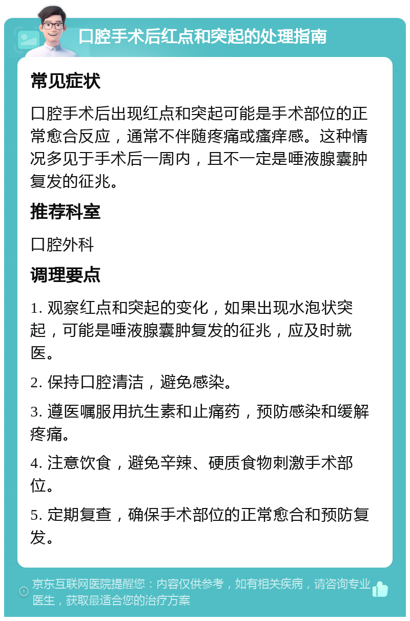 口腔手术后红点和突起的处理指南 常见症状 口腔手术后出现红点和突起可能是手术部位的正常愈合反应，通常不伴随疼痛或瘙痒感。这种情况多见于手术后一周内，且不一定是唾液腺囊肿复发的征兆。 推荐科室 口腔外科 调理要点 1. 观察红点和突起的变化，如果出现水泡状突起，可能是唾液腺囊肿复发的征兆，应及时就医。 2. 保持口腔清洁，避免感染。 3. 遵医嘱服用抗生素和止痛药，预防感染和缓解疼痛。 4. 注意饮食，避免辛辣、硬质食物刺激手术部位。 5. 定期复查，确保手术部位的正常愈合和预防复发。