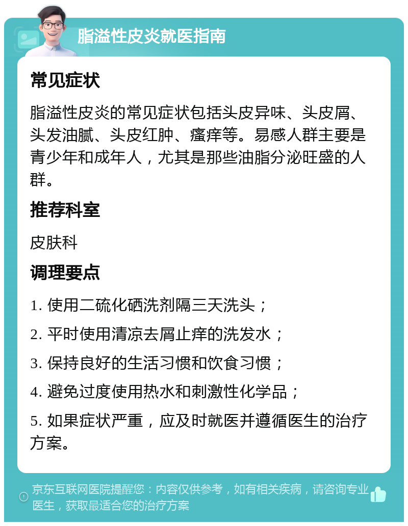 脂溢性皮炎就医指南 常见症状 脂溢性皮炎的常见症状包括头皮异味、头皮屑、头发油腻、头皮红肿、瘙痒等。易感人群主要是青少年和成年人，尤其是那些油脂分泌旺盛的人群。 推荐科室 皮肤科 调理要点 1. 使用二硫化硒洗剂隔三天洗头； 2. 平时使用清凉去屑止痒的洗发水； 3. 保持良好的生活习惯和饮食习惯； 4. 避免过度使用热水和刺激性化学品； 5. 如果症状严重，应及时就医并遵循医生的治疗方案。