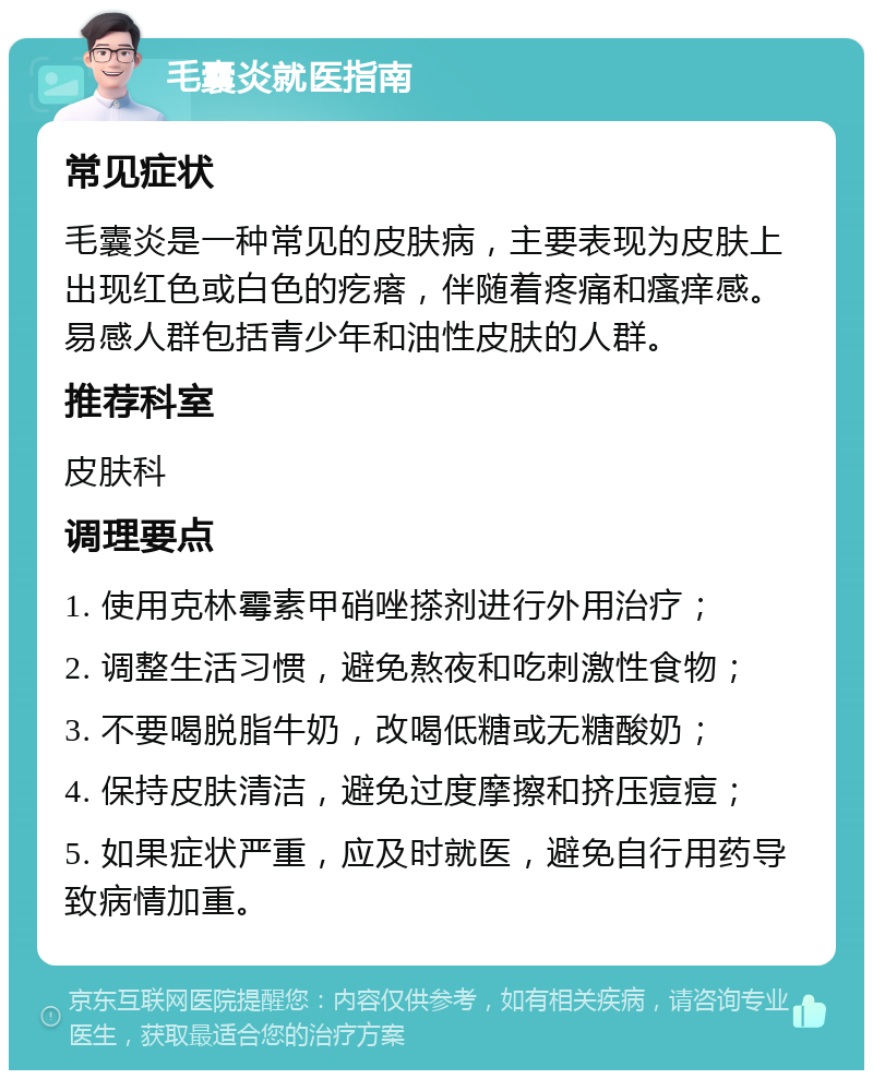 毛囊炎就医指南 常见症状 毛囊炎是一种常见的皮肤病，主要表现为皮肤上出现红色或白色的疙瘩，伴随着疼痛和瘙痒感。易感人群包括青少年和油性皮肤的人群。 推荐科室 皮肤科 调理要点 1. 使用克林霉素甲硝唑搽剂进行外用治疗； 2. 调整生活习惯，避免熬夜和吃刺激性食物； 3. 不要喝脱脂牛奶，改喝低糖或无糖酸奶； 4. 保持皮肤清洁，避免过度摩擦和挤压痘痘； 5. 如果症状严重，应及时就医，避免自行用药导致病情加重。