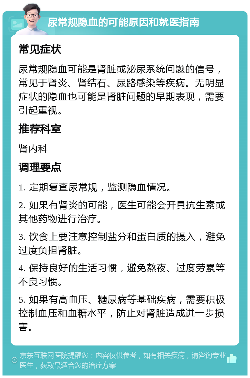 尿常规隐血的可能原因和就医指南 常见症状 尿常规隐血可能是肾脏或泌尿系统问题的信号，常见于肾炎、肾结石、尿路感染等疾病。无明显症状的隐血也可能是肾脏问题的早期表现，需要引起重视。 推荐科室 肾内科 调理要点 1. 定期复查尿常规，监测隐血情况。 2. 如果有肾炎的可能，医生可能会开具抗生素或其他药物进行治疗。 3. 饮食上要注意控制盐分和蛋白质的摄入，避免过度负担肾脏。 4. 保持良好的生活习惯，避免熬夜、过度劳累等不良习惯。 5. 如果有高血压、糖尿病等基础疾病，需要积极控制血压和血糖水平，防止对肾脏造成进一步损害。