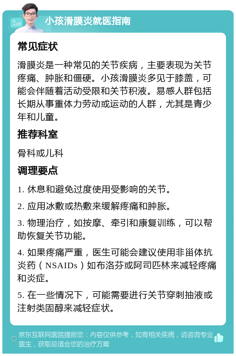 小孩滑膜炎就医指南 常见症状 滑膜炎是一种常见的关节疾病，主要表现为关节疼痛、肿胀和僵硬。小孩滑膜炎多见于膝盖，可能会伴随着活动受限和关节积液。易感人群包括长期从事重体力劳动或运动的人群，尤其是青少年和儿童。 推荐科室 骨科或儿科 调理要点 1. 休息和避免过度使用受影响的关节。 2. 应用冰敷或热敷来缓解疼痛和肿胀。 3. 物理治疗，如按摩、牵引和康复训练，可以帮助恢复关节功能。 4. 如果疼痛严重，医生可能会建议使用非甾体抗炎药（NSAIDs）如布洛芬或阿司匹林来减轻疼痛和炎症。 5. 在一些情况下，可能需要进行关节穿刺抽液或注射类固醇来减轻症状。