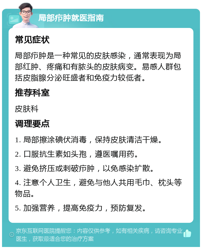 局部疖肿就医指南 常见症状 局部疖肿是一种常见的皮肤感染，通常表现为局部红肿、疼痛和有脓头的皮肤病变。易感人群包括皮脂腺分泌旺盛者和免疫力较低者。 推荐科室 皮肤科 调理要点 1. 局部擦涂碘伏消毒，保持皮肤清洁干燥。 2. 口服抗生素如头孢，遵医嘱用药。 3. 避免挤压或刺破疖肿，以免感染扩散。 4. 注意个人卫生，避免与他人共用毛巾、枕头等物品。 5. 加强营养，提高免疫力，预防复发。