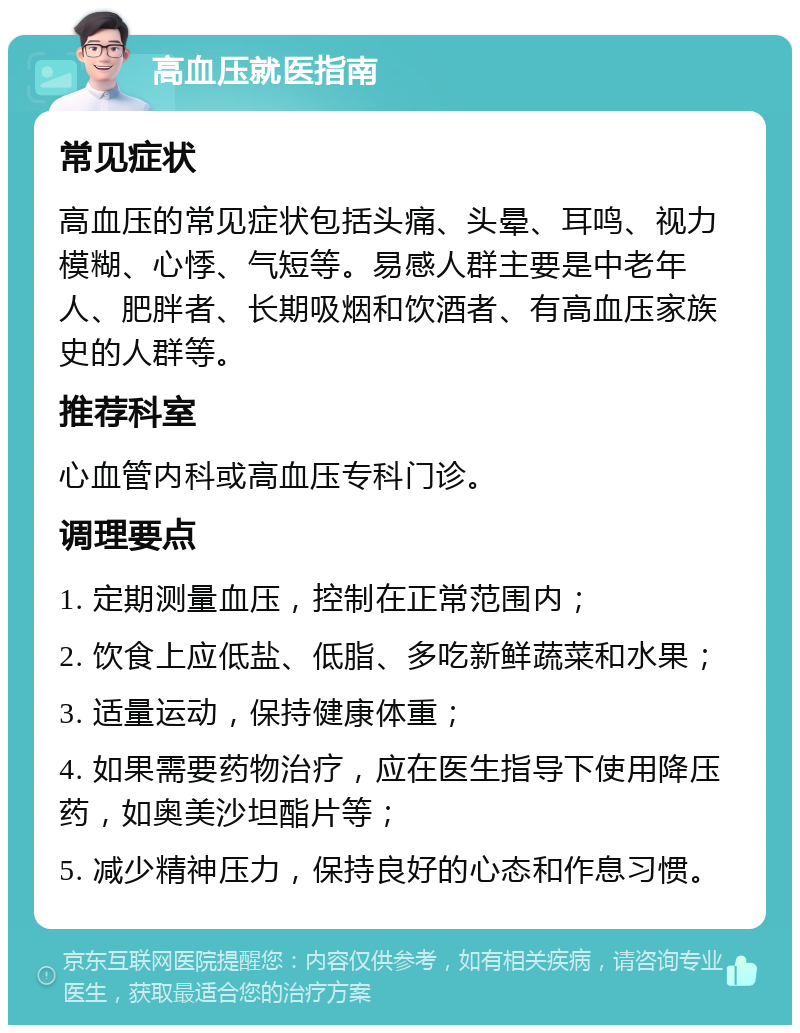 高血压就医指南 常见症状 高血压的常见症状包括头痛、头晕、耳鸣、视力模糊、心悸、气短等。易感人群主要是中老年人、肥胖者、长期吸烟和饮酒者、有高血压家族史的人群等。 推荐科室 心血管内科或高血压专科门诊。 调理要点 1. 定期测量血压，控制在正常范围内； 2. 饮食上应低盐、低脂、多吃新鲜蔬菜和水果； 3. 适量运动，保持健康体重； 4. 如果需要药物治疗，应在医生指导下使用降压药，如奥美沙坦酯片等； 5. 减少精神压力，保持良好的心态和作息习惯。