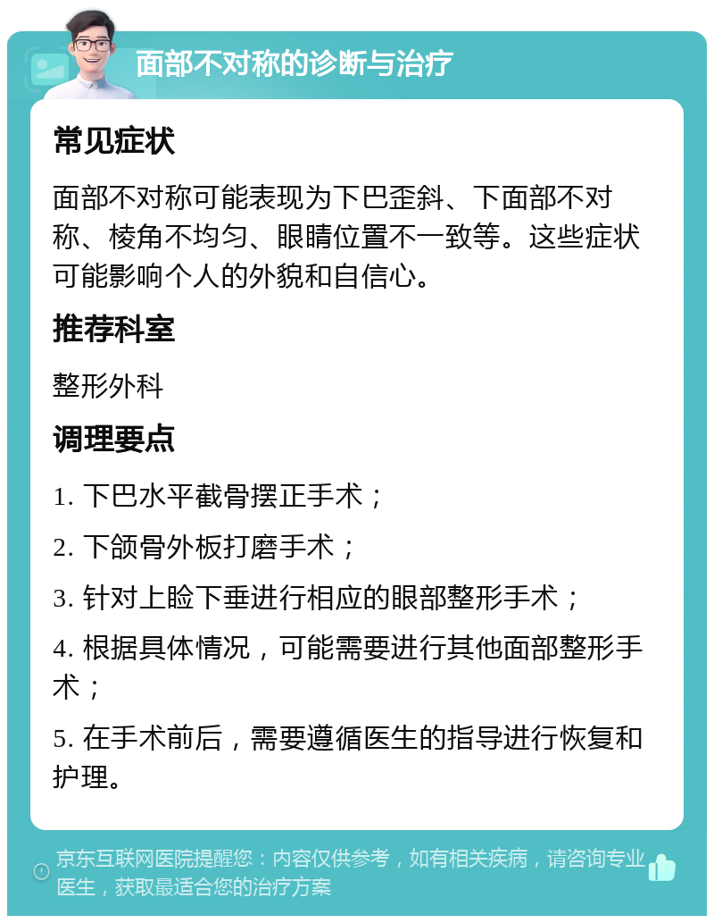 面部不对称的诊断与治疗 常见症状 面部不对称可能表现为下巴歪斜、下面部不对称、棱角不均匀、眼睛位置不一致等。这些症状可能影响个人的外貌和自信心。 推荐科室 整形外科 调理要点 1. 下巴水平截骨摆正手术； 2. 下颌骨外板打磨手术； 3. 针对上睑下垂进行相应的眼部整形手术； 4. 根据具体情况，可能需要进行其他面部整形手术； 5. 在手术前后，需要遵循医生的指导进行恢复和护理。