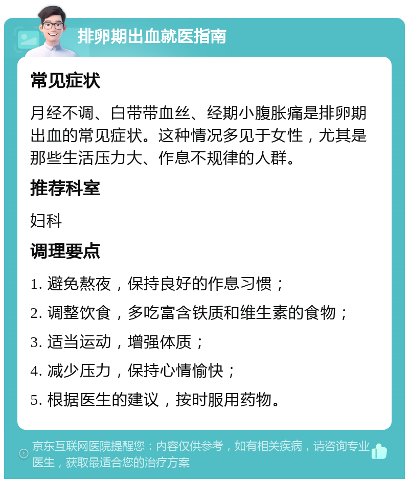 排卵期出血就医指南 常见症状 月经不调、白带带血丝、经期小腹胀痛是排卵期出血的常见症状。这种情况多见于女性，尤其是那些生活压力大、作息不规律的人群。 推荐科室 妇科 调理要点 1. 避免熬夜，保持良好的作息习惯； 2. 调整饮食，多吃富含铁质和维生素的食物； 3. 适当运动，增强体质； 4. 减少压力，保持心情愉快； 5. 根据医生的建议，按时服用药物。