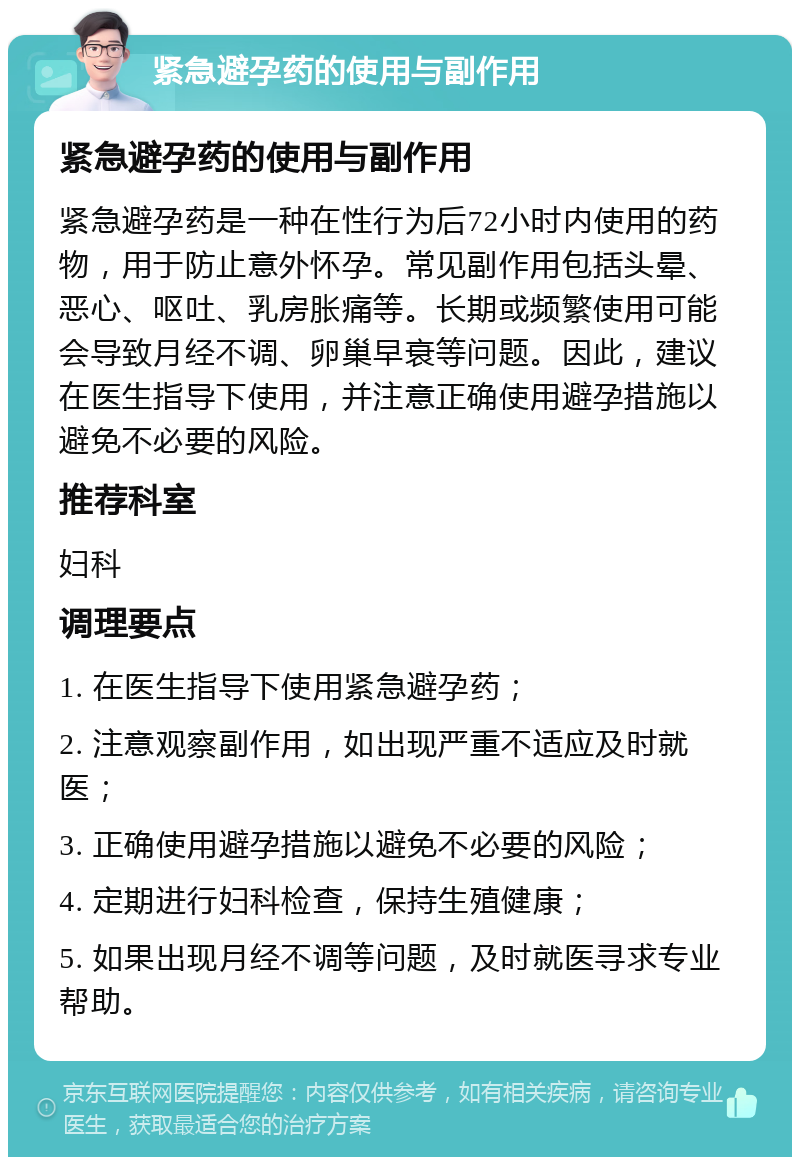 紧急避孕药的使用与副作用 紧急避孕药的使用与副作用 紧急避孕药是一种在性行为后72小时内使用的药物，用于防止意外怀孕。常见副作用包括头晕、恶心、呕吐、乳房胀痛等。长期或频繁使用可能会导致月经不调、卵巢早衰等问题。因此，建议在医生指导下使用，并注意正确使用避孕措施以避免不必要的风险。 推荐科室 妇科 调理要点 1. 在医生指导下使用紧急避孕药； 2. 注意观察副作用，如出现严重不适应及时就医； 3. 正确使用避孕措施以避免不必要的风险； 4. 定期进行妇科检查，保持生殖健康； 5. 如果出现月经不调等问题，及时就医寻求专业帮助。