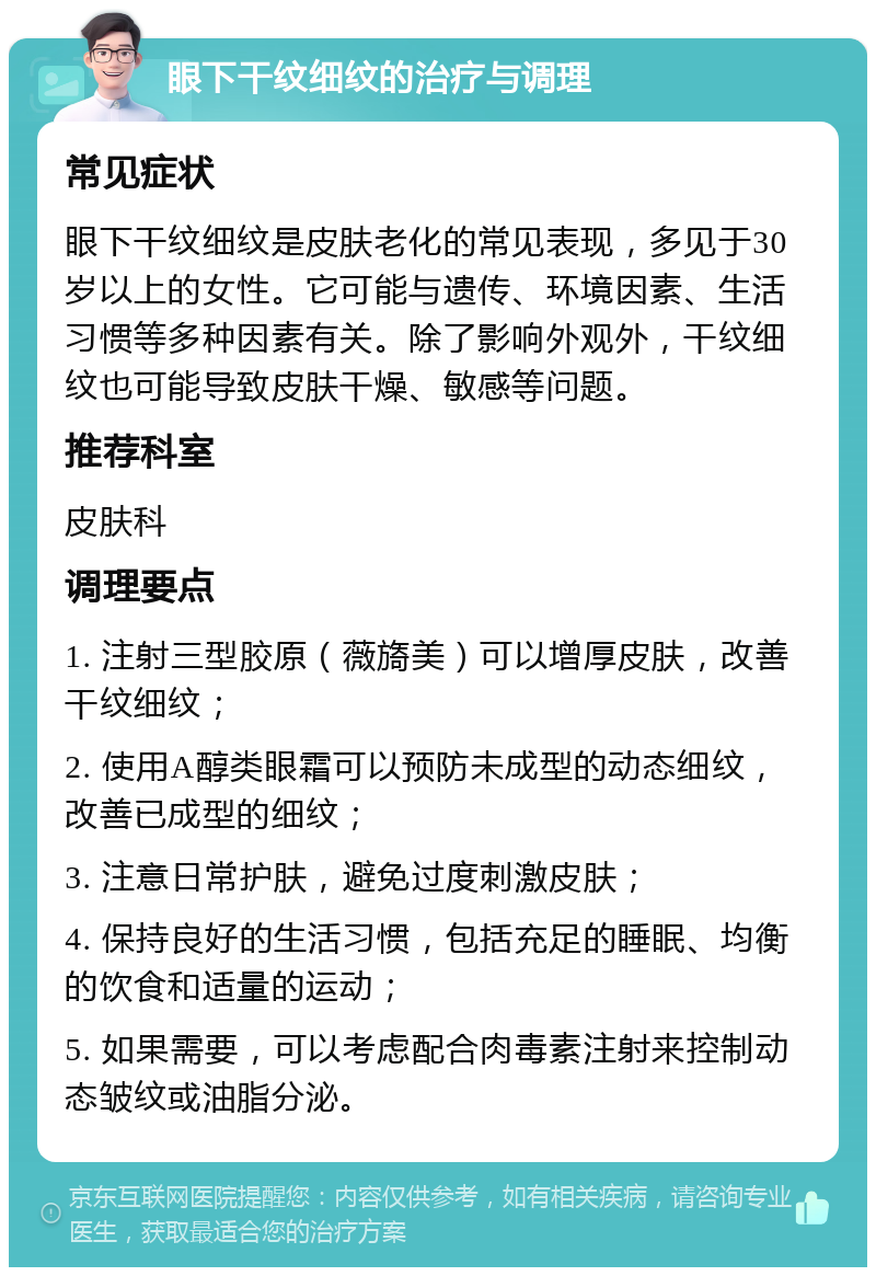 眼下干纹细纹的治疗与调理 常见症状 眼下干纹细纹是皮肤老化的常见表现，多见于30岁以上的女性。它可能与遗传、环境因素、生活习惯等多种因素有关。除了影响外观外，干纹细纹也可能导致皮肤干燥、敏感等问题。 推荐科室 皮肤科 调理要点 1. 注射三型胶原（薇旖美）可以增厚皮肤，改善干纹细纹； 2. 使用A醇类眼霜可以预防未成型的动态细纹，改善已成型的细纹； 3. 注意日常护肤，避免过度刺激皮肤； 4. 保持良好的生活习惯，包括充足的睡眠、均衡的饮食和适量的运动； 5. 如果需要，可以考虑配合肉毒素注射来控制动态皱纹或油脂分泌。