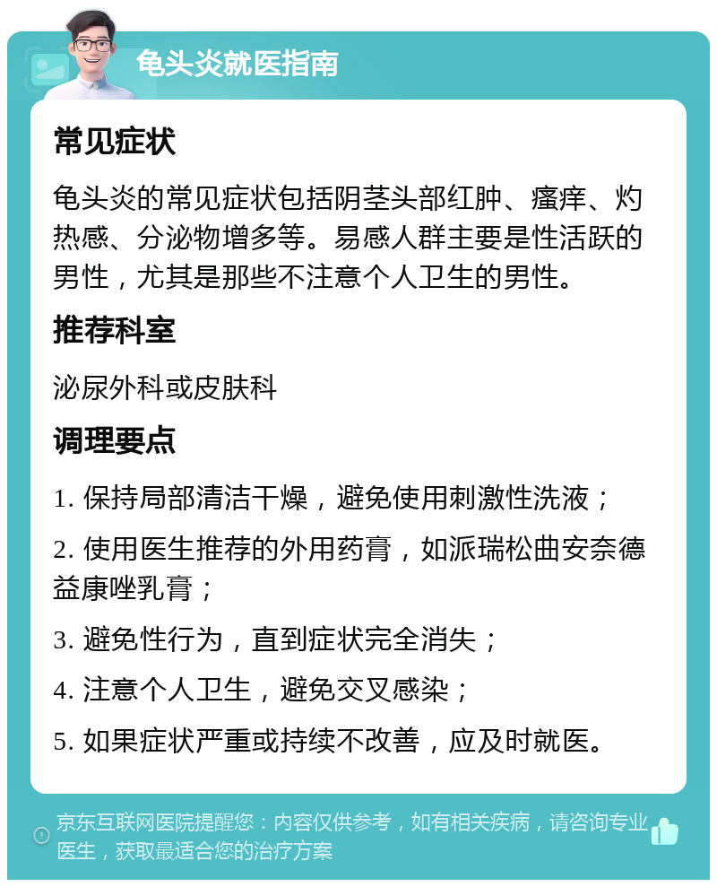 龟头炎就医指南 常见症状 龟头炎的常见症状包括阴茎头部红肿、瘙痒、灼热感、分泌物增多等。易感人群主要是性活跃的男性，尤其是那些不注意个人卫生的男性。 推荐科室 泌尿外科或皮肤科 调理要点 1. 保持局部清洁干燥，避免使用刺激性洗液； 2. 使用医生推荐的外用药膏，如派瑞松曲安奈德益康唑乳膏； 3. 避免性行为，直到症状完全消失； 4. 注意个人卫生，避免交叉感染； 5. 如果症状严重或持续不改善，应及时就医。