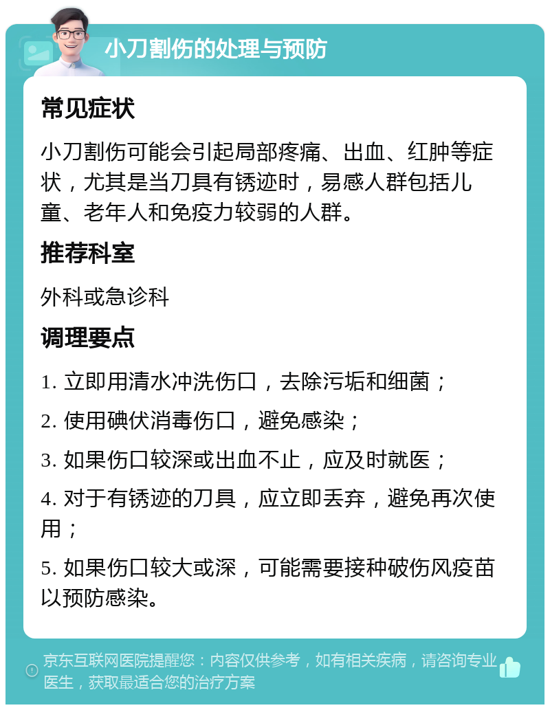 小刀割伤的处理与预防 常见症状 小刀割伤可能会引起局部疼痛、出血、红肿等症状，尤其是当刀具有锈迹时，易感人群包括儿童、老年人和免疫力较弱的人群。 推荐科室 外科或急诊科 调理要点 1. 立即用清水冲洗伤口，去除污垢和细菌； 2. 使用碘伏消毒伤口，避免感染； 3. 如果伤口较深或出血不止，应及时就医； 4. 对于有锈迹的刀具，应立即丢弃，避免再次使用； 5. 如果伤口较大或深，可能需要接种破伤风疫苗以预防感染。