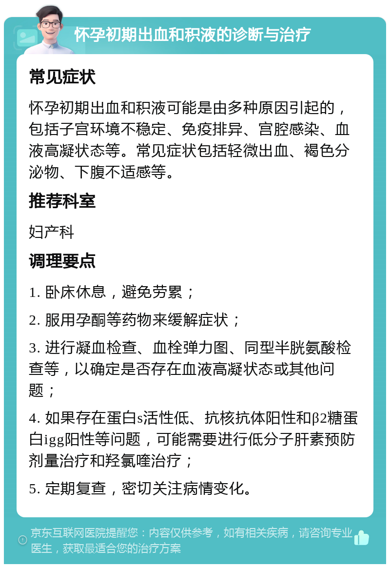 怀孕初期出血和积液的诊断与治疗 常见症状 怀孕初期出血和积液可能是由多种原因引起的，包括子宫环境不稳定、免疫排异、宫腔感染、血液高凝状态等。常见症状包括轻微出血、褐色分泌物、下腹不适感等。 推荐科室 妇产科 调理要点 1. 卧床休息，避免劳累； 2. 服用孕酮等药物来缓解症状； 3. 进行凝血检查、血栓弹力图、同型半胱氨酸检查等，以确定是否存在血液高凝状态或其他问题； 4. 如果存在蛋白s活性低、抗核抗体阳性和β2糖蛋白igg阳性等问题，可能需要进行低分子肝素预防剂量治疗和羟氯喹治疗； 5. 定期复查，密切关注病情变化。