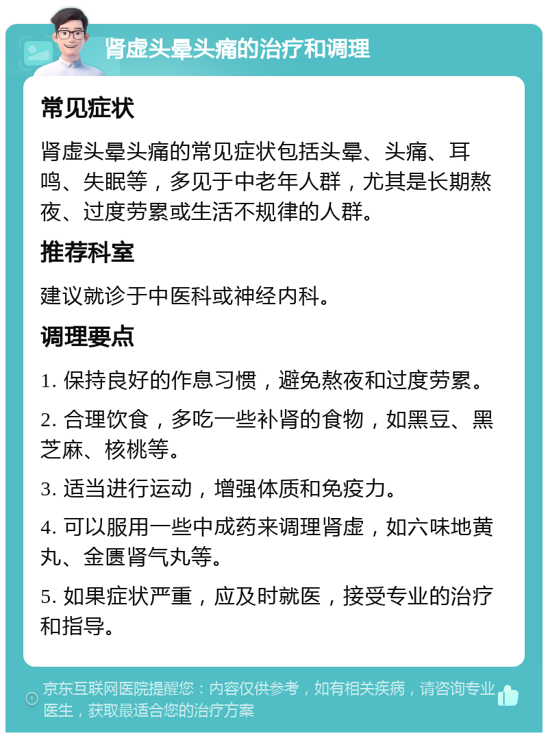 肾虚头晕头痛的治疗和调理 常见症状 肾虚头晕头痛的常见症状包括头晕、头痛、耳鸣、失眠等，多见于中老年人群，尤其是长期熬夜、过度劳累或生活不规律的人群。 推荐科室 建议就诊于中医科或神经内科。 调理要点 1. 保持良好的作息习惯，避免熬夜和过度劳累。 2. 合理饮食，多吃一些补肾的食物，如黑豆、黑芝麻、核桃等。 3. 适当进行运动，增强体质和免疫力。 4. 可以服用一些中成药来调理肾虚，如六味地黄丸、金匮肾气丸等。 5. 如果症状严重，应及时就医，接受专业的治疗和指导。