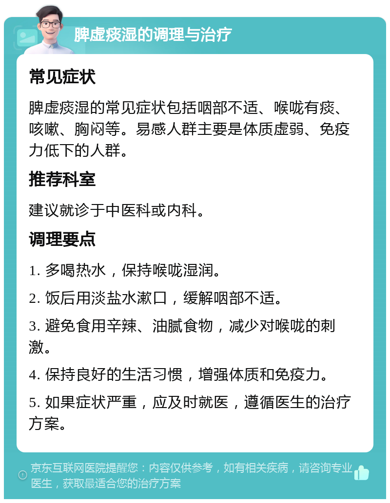 脾虚痰湿的调理与治疗 常见症状 脾虚痰湿的常见症状包括咽部不适、喉咙有痰、咳嗽、胸闷等。易感人群主要是体质虚弱、免疫力低下的人群。 推荐科室 建议就诊于中医科或内科。 调理要点 1. 多喝热水，保持喉咙湿润。 2. 饭后用淡盐水漱口，缓解咽部不适。 3. 避免食用辛辣、油腻食物，减少对喉咙的刺激。 4. 保持良好的生活习惯，增强体质和免疫力。 5. 如果症状严重，应及时就医，遵循医生的治疗方案。