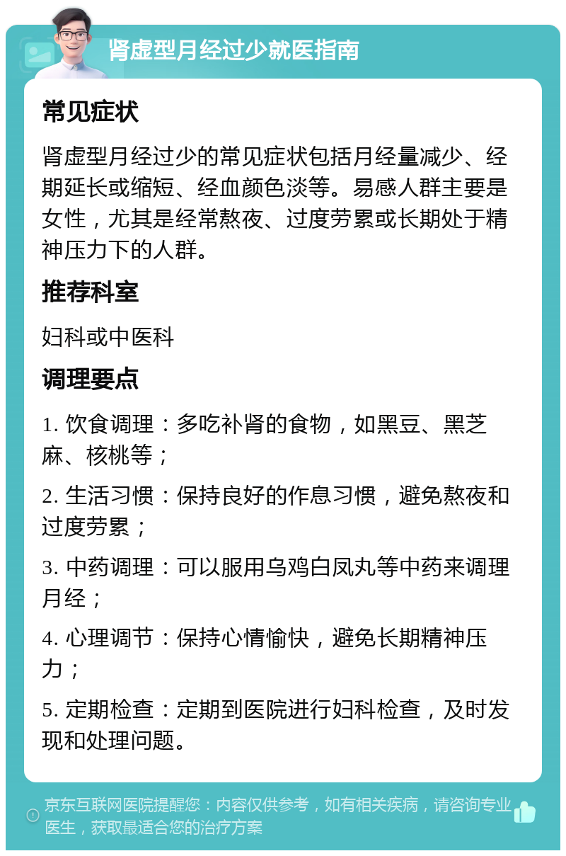 肾虚型月经过少就医指南 常见症状 肾虚型月经过少的常见症状包括月经量减少、经期延长或缩短、经血颜色淡等。易感人群主要是女性，尤其是经常熬夜、过度劳累或长期处于精神压力下的人群。 推荐科室 妇科或中医科 调理要点 1. 饮食调理：多吃补肾的食物，如黑豆、黑芝麻、核桃等； 2. 生活习惯：保持良好的作息习惯，避免熬夜和过度劳累； 3. 中药调理：可以服用乌鸡白凤丸等中药来调理月经； 4. 心理调节：保持心情愉快，避免长期精神压力； 5. 定期检查：定期到医院进行妇科检查，及时发现和处理问题。