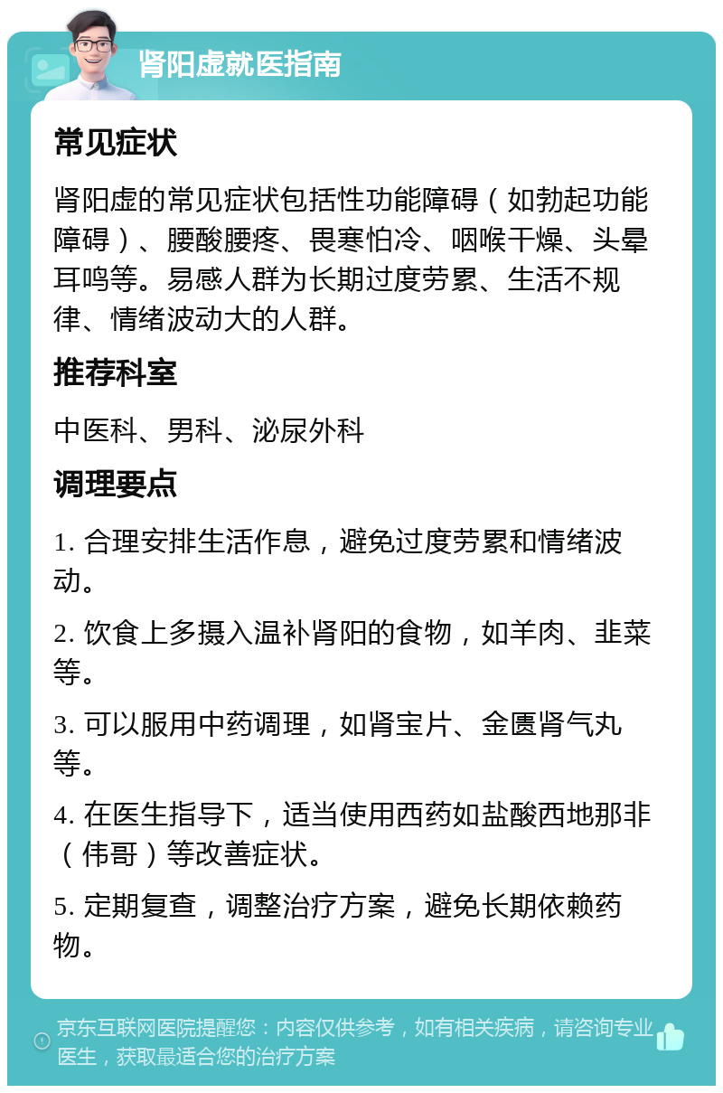 肾阳虚就医指南 常见症状 肾阳虚的常见症状包括性功能障碍（如勃起功能障碍）、腰酸腰疼、畏寒怕冷、咽喉干燥、头晕耳鸣等。易感人群为长期过度劳累、生活不规律、情绪波动大的人群。 推荐科室 中医科、男科、泌尿外科 调理要点 1. 合理安排生活作息，避免过度劳累和情绪波动。 2. 饮食上多摄入温补肾阳的食物，如羊肉、韭菜等。 3. 可以服用中药调理，如肾宝片、金匮肾气丸等。 4. 在医生指导下，适当使用西药如盐酸西地那非（伟哥）等改善症状。 5. 定期复查，调整治疗方案，避免长期依赖药物。