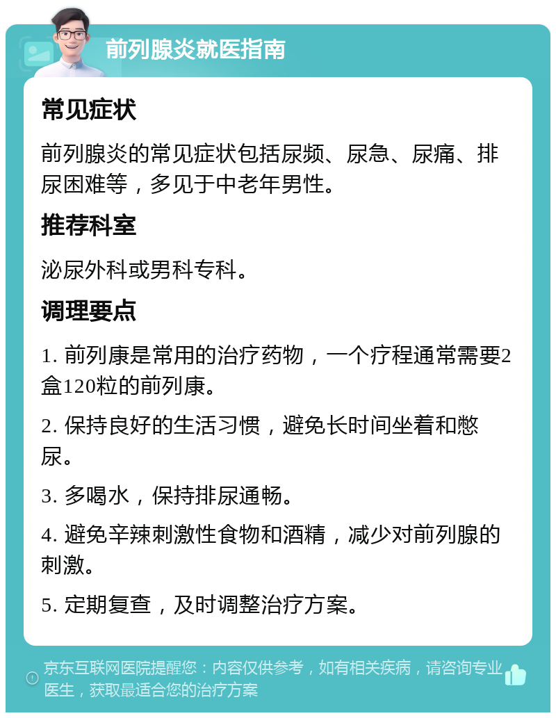 前列腺炎就医指南 常见症状 前列腺炎的常见症状包括尿频、尿急、尿痛、排尿困难等，多见于中老年男性。 推荐科室 泌尿外科或男科专科。 调理要点 1. 前列康是常用的治疗药物，一个疗程通常需要2盒120粒的前列康。 2. 保持良好的生活习惯，避免长时间坐着和憋尿。 3. 多喝水，保持排尿通畅。 4. 避免辛辣刺激性食物和酒精，减少对前列腺的刺激。 5. 定期复查，及时调整治疗方案。