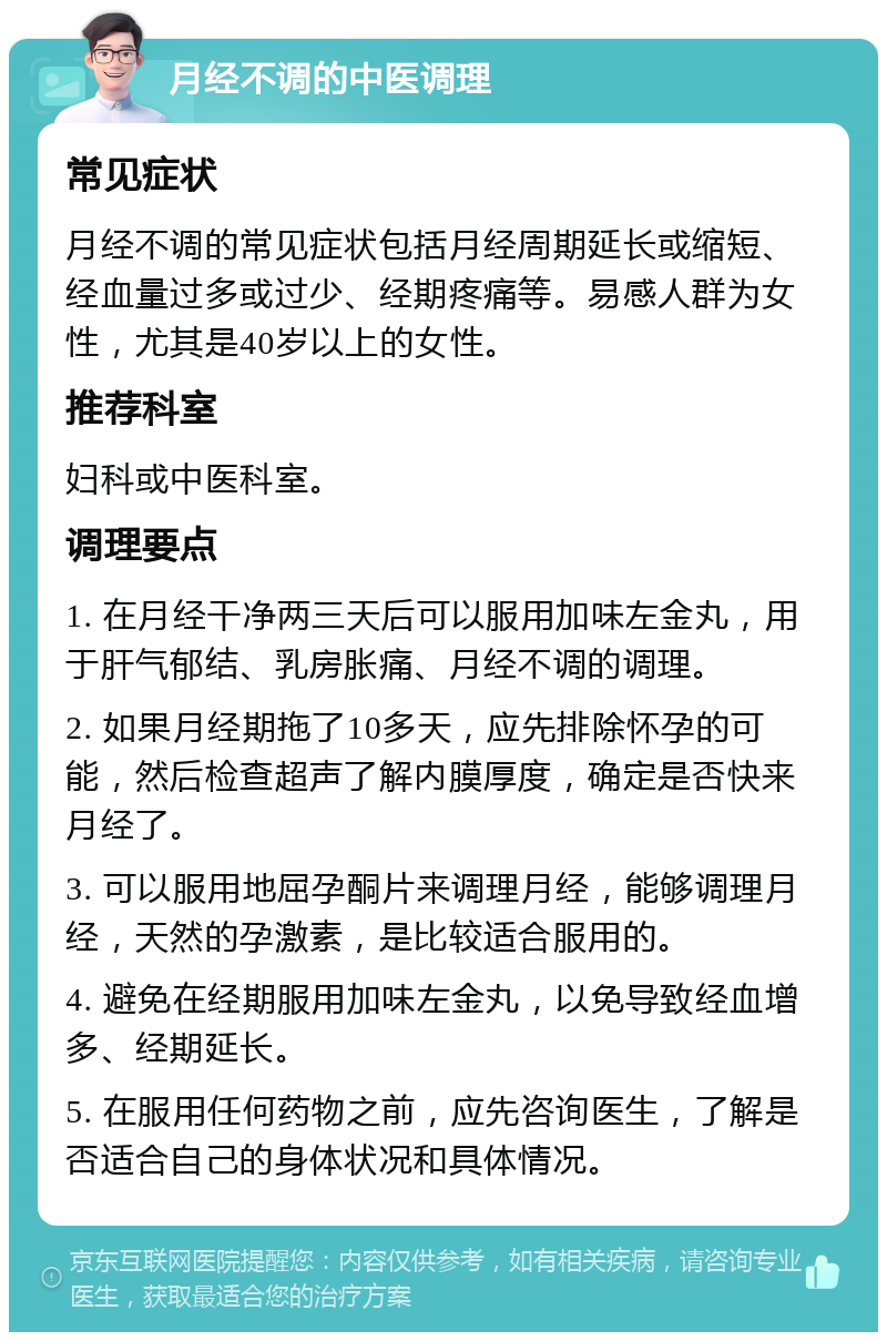 月经不调的中医调理 常见症状 月经不调的常见症状包括月经周期延长或缩短、经血量过多或过少、经期疼痛等。易感人群为女性，尤其是40岁以上的女性。 推荐科室 妇科或中医科室。 调理要点 1. 在月经干净两三天后可以服用加味左金丸，用于肝气郁结、乳房胀痛、月经不调的调理。 2. 如果月经期拖了10多天，应先排除怀孕的可能，然后检查超声了解内膜厚度，确定是否快来月经了。 3. 可以服用地屈孕酮片来调理月经，能够调理月经，天然的孕激素，是比较适合服用的。 4. 避免在经期服用加味左金丸，以免导致经血增多、经期延长。 5. 在服用任何药物之前，应先咨询医生，了解是否适合自己的身体状况和具体情况。