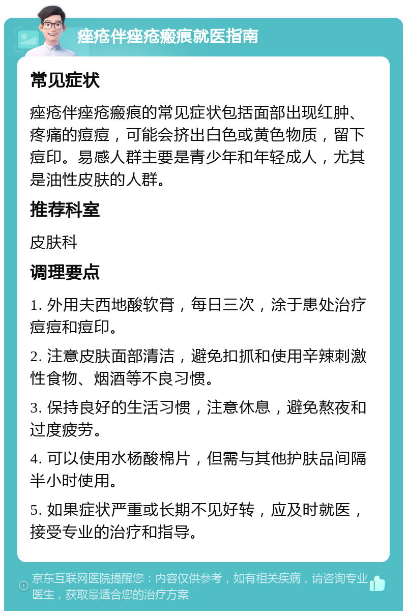 痤疮伴痤疮瘢痕就医指南 常见症状 痤疮伴痤疮瘢痕的常见症状包括面部出现红肿、疼痛的痘痘，可能会挤出白色或黄色物质，留下痘印。易感人群主要是青少年和年轻成人，尤其是油性皮肤的人群。 推荐科室 皮肤科 调理要点 1. 外用夫西地酸软膏，每日三次，涂于患处治疗痘痘和痘印。 2. 注意皮肤面部清洁，避免扣抓和使用辛辣刺激性食物、烟酒等不良习惯。 3. 保持良好的生活习惯，注意休息，避免熬夜和过度疲劳。 4. 可以使用水杨酸棉片，但需与其他护肤品间隔半小时使用。 5. 如果症状严重或长期不见好转，应及时就医，接受专业的治疗和指导。