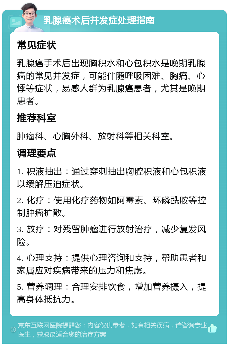 乳腺癌术后并发症处理指南 常见症状 乳腺癌手术后出现胸积水和心包积水是晚期乳腺癌的常见并发症，可能伴随呼吸困难、胸痛、心悸等症状，易感人群为乳腺癌患者，尤其是晚期患者。 推荐科室 肿瘤科、心胸外科、放射科等相关科室。 调理要点 1. 积液抽出：通过穿刺抽出胸腔积液和心包积液以缓解压迫症状。 2. 化疗：使用化疗药物如阿霉素、环磷酰胺等控制肿瘤扩散。 3. 放疗：对残留肿瘤进行放射治疗，减少复发风险。 4. 心理支持：提供心理咨询和支持，帮助患者和家属应对疾病带来的压力和焦虑。 5. 营养调理：合理安排饮食，增加营养摄入，提高身体抵抗力。