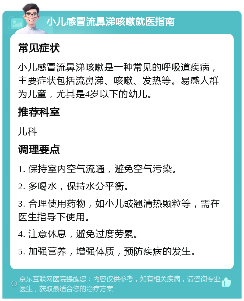 小儿感冒流鼻涕咳嗽就医指南 常见症状 小儿感冒流鼻涕咳嗽是一种常见的呼吸道疾病，主要症状包括流鼻涕、咳嗽、发热等。易感人群为儿童，尤其是4岁以下的幼儿。 推荐科室 儿科 调理要点 1. 保持室内空气流通，避免空气污染。 2. 多喝水，保持水分平衡。 3. 合理使用药物，如小儿豉翘清热颗粒等，需在医生指导下使用。 4. 注意休息，避免过度劳累。 5. 加强营养，增强体质，预防疾病的发生。