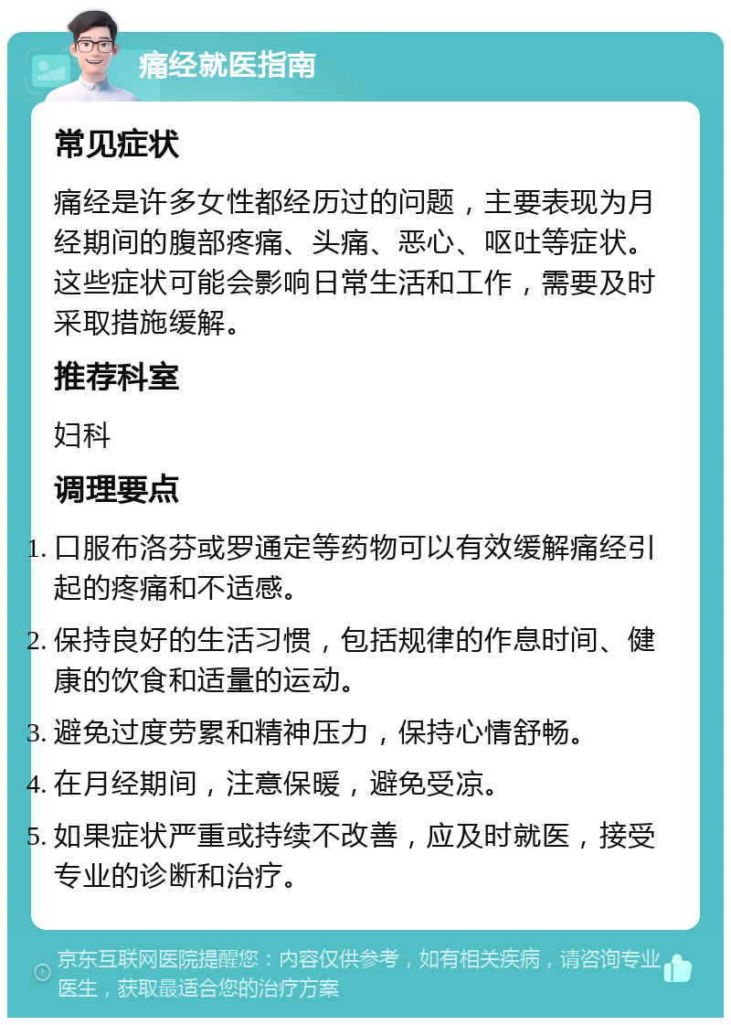 痛经就医指南 常见症状 痛经是许多女性都经历过的问题，主要表现为月经期间的腹部疼痛、头痛、恶心、呕吐等症状。这些症状可能会影响日常生活和工作，需要及时采取措施缓解。 推荐科室 妇科 调理要点 口服布洛芬或罗通定等药物可以有效缓解痛经引起的疼痛和不适感。 保持良好的生活习惯，包括规律的作息时间、健康的饮食和适量的运动。 避免过度劳累和精神压力，保持心情舒畅。 在月经期间，注意保暖，避免受凉。 如果症状严重或持续不改善，应及时就医，接受专业的诊断和治疗。